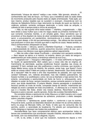 88
denominado “choque de retorno” realiza o seu mister. Não ignorais, através do
conhecimento das «leis de força», na Física, que a resistência está na razão direta
do movimento produzido pelo impulso dado ao objeto arremessado. Toda ação, por
isso mesmo, produz reações que se sucedem e avançam, chocando-se com os
ditames da Sabedoria Divina e logo retornando na direção de quem as imprime. A
violência, portanto, somente consegue destruição, e como nada se aniquila, a
colheita do ódio é sempre ácido e chuva de amargura.
     — Não, eu não suporto vê-la nesse estado — interferiu, congestionado. — Não
terei direito a essa mulher que a vida me negou desde os primeiros momentos? Eu
que comando inúmeras mentes, a um simples gesto, meus servidores que se
encontram aí fora dispõem de meios de atrair verdadeira legião de quem me deseje
servir, e provocaremos um pandemônio, dominando-vos e a esses, arrebatando
essa a quem desejo, a fim de que permaneça comigo... Sei utilizar-me dos recursos
que produzem a rutura dos vínculos que atam o espírito ao corpo. Nesse sentido, os
meus conhecimentos ultrapassam os Seus.
     — Não duvido — retrucou, sereno, o Benfeitor Espiritual. — Todavia, considero
a desnecessidade da violência, quando possuimos recursos outros de paz, que o
Senhor Jesus nos oferece e que agora podemos aplicar seguramente.
     — Não me volte a falar nesse Crucificado — arremeteu com sarcasmo evidente.
— Nem sequer se salvou a si mesmo; no entanto, deixou um rastro de sangue e
padecimentos por onde passou a lembrança odienta da sua Cruz...
     — Enganais-vos! — impugnou o Mensageiro. — O vosso sofrimento na fogueira
foi injusto só aparentemente. Bem sabeis que a vossa vida não se originou ali.
Caminhante da eternidade, quantas existências ficaram sepultas nas cinzas do
passado? É bem verdade que não justificamos a sanha criminosa, que durante a
Idade Média tomou conta da História. No entanto, ainda hoje, que fazeis? Como
estão as vossas mãos? Falais em justiça e clamais, desarvorado. Que direito tendes
de a executar? Não foi esse o erro dos inquisidores do passado, em cuja trama
caístes? Sofrestes, sim, nefanda atrocidade, mas não indébito justiciamento. Se
fosseis humilde e se acolhêsseis o amor, ter-vos-ia libertado e hoje seríeis livre. No
entanto, convertestes a oportunidade em fardo de horror e, enlouquecido, acre-
ditastes no poder da força, sempre transitória, porque somente perene é a força do
amor, que ainda desdenhais. O próprio Mestre, mesmo perseguido e condenado,
lecionou perdão ao invés de revide, compaixão diante do ofensor, misericórdia em
relação ao revel e caridade em toda circunstância... E ofereceu-se a si mesmo, Ele
que é o Excelso Rei Solar, diretor dos nossos destinos. Reconhecei a própria
fraqueza e parai a escutar, quanto ignorais. Ainda não ouvistes Henriette-Marie...
     Os conceitos felizes e oportunos do irmão Glaucus e a hábil maneira com a qual
desviara o tema para os problemas da sofredora, produziram o efeito desejado
sobre o aturdido vingador.
     — Conta-nos — apressou-se, quase súplice —, conta-nos o que te ocorreu.
Procurei-te tanto, quando as labaredas deixaram de crestar-me as carnes atadas ao
lenho na praça do Mercado Velho, em Ruão. O ódio que me consumia não me
permitiu, porém, a serenidade de localizar-te. Fui atraído por companheiros da
minha desgraça e ingressei nas hostes dos justiçadores.
     Henriette-Marie que fazia compreensível esforço para acompanhar todos os
lances dos cometimentos que aconteciam naquele instante, rebuscando os refolhos
da mente, com voz entrecortada e ofegante, inquiriu:
     — Oh, tu és, então, o amor que me roubaram, roubando-me depois a mim
 