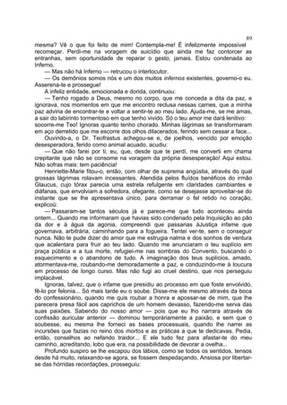 89
mesma? Vê o que foi feito de mim! Contempla-me! É infelizmente impossível
recomeçar. Perdi-me na voragem de suicídio que ainda me faz contorcer as
entranhas, sem oportunidade de reparar o gesto, jamais. Estou condenada ao
Inferno.
     — Mas não há Inferno — retrucou o interlocutor.
     — Os demônios somos nós e um dos muitos infernos existentes, governo-o eu.
Asserena-te e prossegue!
     A infeliz entidade, emocionada e dorida, continuou:
     — Tenho rogado a Deus, mesmo no corpo, que me conceda a dita da paz, e
ignorava, nos momentos em que me encontro reclusa nessas carnes, que a minha
paz adviria de encontrar-te e voltar a sentir-te ao meu lado. Ajuda-me, se me amas,
a sair do labirinto tormentoso em que tenho vivido. Só o teu amor me dará lenitivo:
socorre-me Teo! Ignoras quanto tenho chorado. Minhas lágrimas se transformaram
em aço derretido que me escorre dos olhos dilacerados, ferindo sem cessar a face...
     Ouvindo-a, o Dr. Teofrastus achegou-se e, de joelhos, vencido por emoção
desesperadora, ferido como animal acuado, acudiu:
     — Que não farei por ti, eu, que, desde que te perdi, me converti em chama
crepitante que não se consome na voragem da própria desesperação! Aqui estou.
Não sofras mais: tem paciência!
     Henriette-Marie fitou-o, então, com olhar de suprema angústia, através do qual
grossas lágrimas rolavam incessantes. Atendida pelos fluídos benéficos do irmão
Glaucus, cujo tórax parecia uma estrela refulgente em claridades cambiantes e
diáfanas, que envolviam a sofredora, ofegante, como se desejasse aproveitar-se do
instante que se lhe apresentava único, para derramar o fel retido no coração,
explicoü:
     — Passaram-se tantos séculos já e parece-me que tudo aconteceu ainda
ontem... Quando me informaram que havias sido condenado pela Inquisição ao pão
da dor e à água da agonia, compreendi que passarias àJustiça infame que
governava, arbitrária, caminhando para a fogueira. Tentei ver-te, sem o conseguir
nunca. Não te pude dizer do amor que me estrugia nalma e dos sonhos de ventura
que acalentara para fruir ao teu lado. Quando me anunciaram o teu suplício em
praça pública e a tua morte, refugiei-me nas sombras do Convento, buscando o
esquecimento e o abandono de tudo. A imaginação dos teus suplícios, amado,
atormentava-me, roubando-me demoradamente a paz, e conduzindo-me à loucura
em processo de longo curso. Mas não fugi ao cruel destino, que nos perseguiu
implacável.
     Ignoras, talvez, que o infame que presidiu ao processo em que foste envolvido,
fê-lo por felonia... Só mais tarde eu o soube. Disse-me ele mesmo através da boca
do confessionário, quando me quis roubar a honra e apossar-se de mim, que lhe
parecera presa fácil aos caprichos de um homem devasso, fazendo-me serva das
suas paixões. Sabendo do nosso amor — pois que eu lho narrara através de
confissão auricular anterior — dominou temporàriamente a paixão, e sem que o
soubesse, eu mesma lhe forneci as bases processuais, quando lhe narrei as
incursões que fazias no reino dos mortos e as práticas a que te dedicavas. Pedia,
então, conselhos ao nefando traidor... E ele tudo fez para afastar-te do meu
caminho, acreditando, lobo que era, na possibilidade de devorar a ovelha...
     Profundo suspiro se lhe escapou dos lábios, como se todos os sentidos, tensos
desde há muito, relaxando-se agora, se fossem despedaçando. Ansiosa por libertar-
se das hórridas recordações, prosseguiu:
 