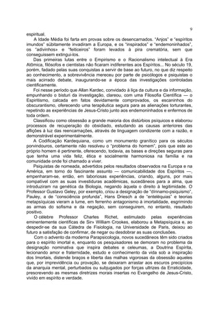 9
espiritual.
     A Idade Média foi farta em provas sobre os desencarnados. “Anjos” e “espíritos
imundos” sübitamente invadiram a Europa, e os “inspirados” e “endemoninhados”,
os “adivinhos» e “feiticeiros” foram levados à pira crematória, sem que
conseguissem extingui-los.
     Das primeiras lutas entre o Empirismo e o Racionalismo intelectual à Era
Atômica, filósofos e cientistas não ficaram indiferentes aos Espíritos... No século 19,
porém, fadado pelas suas conquistas a servir de base ao futuro, no que diz respeito
ao conhecimento, a sobrevivência mereceu por parte de psicólogos e psiquistas o
mais acirrado debate, inaugurando-se a época das investigações controladas
cientificamente.
     Foi nesse período que Allan Kardec, convidado à liça da cultura e da informação,
empunhando o bisturi da investigação, clareou, com uma Filosofia Científica — o
Espiritismo, calcada em fatos devidamente comprovados, os escaninhos do
obscurantismo, oferecendo uma terapêutica segura para as alienações torturantes,
repetindo as experiências de Jesus-Cristo junto aos endemoninhados e enfermos de
toda ordem.
     Classificou como obsessão a grande maioria dos distúrbios psíquicos e elaborou
processos de recuperação do obsidiado, estudando as causas anteriores das
aflições à luz das reencarnações, através de linguagem condizente com a razão, e
demonstrável experimentalmente.
     A Codificação Kardequiana, como um monumento granítico para os séculos
porvindouros, certamente não resolveu o “problema do homem”, pois que este ao
próprio homem é pertinente, oferecendo, todavia, as bases e direções seguras para
que tenha uma vida feliz, ética e socialmente harmoniosa na família e na
comunidade onde foi chamado a viver.
     Psiquistas de nomeada, advertidos pelos resultados observados na Europa e na
América, em torno do fascinante assunto — comunicabilidade dos Espíritos —,
empenharam-se, então, em laboriosas experiências, criando, alguns, por mais
compatível com as suas investiduras acadêmicas, sucedâneos para a alma, que
introduziram na genética da Biologia, negando àquela o direito à legitimidade. O
Professor Gustavo Geley, por exemplo, criou a designação de “dínnamo-psiquismo”,
Pauley, a de “consciência profunda”, Hans Driesch a de “enteléquias” e teorias
metapsíquicas vieram a lume, em ferrenho antagonismo à imortalidade, esgrimindo
as armas do sofisma e da negação, sem conseguirem, no entanto, resultado
positivo.
     O célebre Professor Charles Richet, estimulado pelas experiências
eminentemente científicas de Sir» William Crookes, elaborou a Metapsíquica e, ao
despedir-se da sua Cátedra de Fisiologia, na Universidade de Paris, deixou ao
futuro a satisfação de confirmar, de negar ou desdobrar as suas conclusões.
     Com o advento da moderna Parapsicologia, novos sucedâneos têm sido criados
para o espírito imortal e, enquanto os pesquisadores se demoram no problema da
designação nominativa que inspira debates e celeumas, a Doutrina Espírita,
lecionando amor e fraternidade, estudo e conhecimento da vida sob a inspiração
dos Imortais, distende braços e liberta das malhas vigorosas da obsessão aqueles
que, por imprevidência ou provação, se deixaram arrastar aos escuros precipícios
da anarquia mental, perturbados ou subjugados por forças ultrizes da Erraticidade,
prescrevendo as mesmas diretrizes morais insertas no Evangelho de Jesus-Cristo,
vivido em espírito e verdade.
 