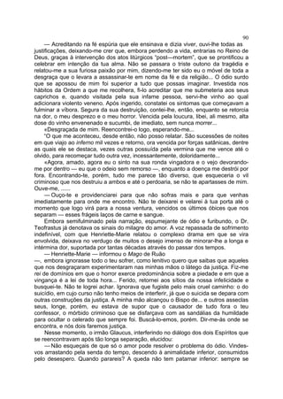 90
     — Acreditando na fé espúria que ele ensinava e dizia viver, ouvi-lhe todas as
justificações, deixando-me crer que, embora perdendo a vida, entrarias no Reino de
Deus, graças à intervenção dos atos litúrgicos “post—mortem”, que se prontificou a
celebrar em intenção da tua alma. Não se passara o triste outono da tragédia e
relatou-me a sua furiosa paixão por mim, dizendo-me ter sido eu o móvel de toda a
desgraça que o levara a assassinar-te em nome da fé e da religião... O ódio surdo
que se apossou de mim foi superior a tudo que possas imaginar. Investida nos
hábitos da Ordem a que me recolhera, fi-lo acreditar que me submeteria aos seus
caprichos e, quando visitada pela sua infame pessoa, servi-lhe vinho ao qual
adicionara violento veneno. Após ingerido, constatei os sintomas que começavam a
fulminar a víbora. Segura da sua destruição, contei-lhe, então, enquanto se retorcia
na dor, o meu desprezo e o meu horror. Vencida pela loucura, libei, ali mesmo, alta
dose do vinho envenenado e sucumbi, de imediato, sem nunca morrer...
     «Desgraçada de mim. Reencontrei-o logo, esperando-me...
     “O que me aconteceu, desde então, não posso relatar. São sucessões de noites
em que viajo ao inferno mil vezes e retorno, ora vencida por forças satânicas, dentre
as quais ele se destaca, vezes outras possuída pela vermina que me vence até o
olvido, para recomeçar tudo outra vez, incessantemente, doloridamente...
     «Agora, amado, agora eu o sinto na sua ronda vingadora e o vejo devorando-
me por dentro — eu que o odeio sem remorso —, enquanto a doença me destrói por
fora. Encontrando-te, porém, tudo me parece tão diverso, que esqueceria o vil
criminoso que nos destruiu a ambos e até o perdoaria, se não te apartasses de mim.
Ouve-me, ......
     — Ouço-te e providenciarei para que não sofras mais e para que venhas
imediatamente para onde me encontro. Não te deixarei e velarei à tua porta até o
momento que logo virá para a nossa ventura, vencidos os últimos óbices que nos
separam — esses frágeis laços de carne e sangue.
     Embora semifulminado pela narração, espumejante de ódio e furibundo, o Dr.
Teofrastus já denotava os sinais do milagre do amor. A voz repassada de sofrimento
indefinível, com que Henriette-Marie relatou o complexo drama em que se vira
envolvida, deixava no verdugo de muitos o desejo imenso de minorar-lhe a longa e
intérmina dor, suportada por tantas décadas através do passar dos tempos.
     — Henriette-Marie — informou o Mago de Ruão
—, embora ignorasse todo o teu sofrer, como lenitivo quero que saibas que aqueles
que nos desgraçaram experimentaram nas minhas mãos o látego da justiça. Fiz-me
rei de domínios em que o horror exerce predominância sobre a piedade e em que a
vingança é a lei de toda hora... Ferido, retornei aos sítios da nossa infelicidade e
busquei-te. Não te logrei achar. Ignorava que fugiste pelo mais cruel caminho: o do
suicídio, em cujo curso não tenho meios de interferir, já que o suicida se depara com
outras construções da justiça. A minha mão alcançou o Bispo de... e outros asseclas
seus, longe, porém, eu estava de supor que o causador de tudo fora o teu
confessor, o mórbido criminoso que se disfarçava com as sandálias da humildade
para ocultar o celerado que sempre foi. Buscá-lo-emos, porém. Dir-me-ás onde se
encontra, e nós dois faremos justiça.
     Nesse momento, o irmão Glaucus, interferindo no diálogo dos dois Espíritos que
se reencontravam após tão longa separação, elucidou:
     — Não esqueçais de que só o amor pode resolver o problema do ódio. Vindes-
vos arrastando pela senda do tempo, descendo à animalidade inferior, consumidos
pelo desespero. Quando parareis? A queda não tem patamar inferior: sempre se
 