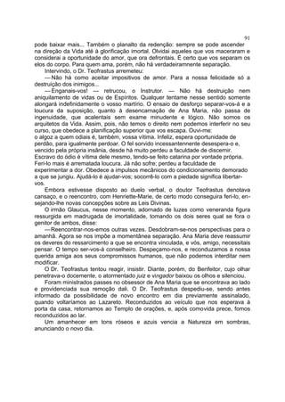 91
pode baixar mais... Também o planalto da redenção: sempre se pode ascender
na direção da Vida até à glorificação imortal. Olvidai aqueles que vos maceraram e
considerai a oportunidade do amor, que ora defrontais. É certo que vos separam os
elos do corpo. Para quem ama, porém, não há verdadeiramnente separação.
     Intervindo, o Dr. Teofrastus arremeteu:
     — Não há como aceitar impositivos de amor. Para a nossa felicidade só a
destruição dos inimigos...
     — Enganais-vos! — retrucou, o Instrutor. — Não há destruição nem
aniquilamento de vidas ou de Espíritos. Qualquer tentame nesse sentido somente
alongará indefinidamente o vosso martírio. O ensaio de desforço separar-vos-á e a
loucura da suposição, quanto à desencarnação de Ana Maria, não passa de
ingenuidade, que acalentais sem exame minudente e lógico. Não somos os
arquitetos da Vida. Assim, pois, não temos o direito nem podemos interferir no seu
curso, que obedece a planificação superior que vos escapa. Ouvi-me:
o algoz a quem odiais é, também, vossa vítima. Infeliz, espera oportunidade de
perdão, para igualmente perdoar. O fel sorvido incessantennente desespera-o e,
vencido pela própria insânia, desde há muito perdeu a faculdade de discernir.
Escravo do ódio é vítima dele mesmo, tendo-se feito catarina por vontade própria.
Feri-lo mais é arrematada loucura. Já não sofre; perdeu a faculdade de
experimentar a dor. Obedece a impulsos mecânicos do condicionamento demorado
a que se jungiu. Ajudá-lo é ajudar-vos; socorrê-lo com a piedade significa libertar-
vos.
    Embora estivesse disposto ao duelo verbal, o doutor Teofrastus denotava
cansaço, e o reencontro, com Henriette-Marie, de certo modo conseguira feri-lo, en-
sejando-lhe novas concepções sobre as Leis Divinas.
    O irmão Glaucus, nesse momento, adornado de luzes como veneranda figura
ressurgida em madrugada de imortalidade, tomando os dois seres qual se fora o
genitor de ambos, disse:
    —Reencontrar-nos-emos outras vezes. Desdobram-se-nos perspectivas para o
amanhã. Agora se nos impõe a momentânea separação. Ana Maria deve reassumir
os deveres do ressarcimento a que se encontra vinculada, e vós, amigo, necessitais
pensar. O tempo ser-vos-á conselheiro. Despeçamo-nos, e reconduzamos a nossa
querida amiga aos seus compromissos humanos, que não podemos interditar nem
modificar.
    O Dr. Teofrastus tentou reagir, insistir. Diante, porém, do Benfeitor, cujo olhar
penetrava-o docemente, o atormentado juiz e vingador baixou os olhos e silenciou.
    Foram ministrados passes no obsessor de Ana Maria que se encontrava ao lado
e providenciada sua remoção dali. O Dr. Teofrastus despediu-se, sendo antes
informado da possibilidade de novo encontro em dia previamente assinalado,
quando voltaríamos ao Lazareto. Reconduzidos ao veículo que nos esperava à
porta da casa, retornamos ao Templo de orações, e, após comovida prece, fomos
reconduzidos ao lar.
    Um amanhecer em tons róseos e azuis vencia a Natureza em sombras,
anunciando o novo dia.
 