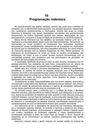 92
                            10
                    Programação redentora

    No desdobramento das tarefas habituais, através das quais eram mantidos os
contactos com os Benfeitores Desencarnados, nas sessões especiais, hebdomadá-
rias, recebíamos esclarecimentos e informações, através das quais os irmãos
Saturnino e Ambrósio nos davam elucidações minudentes dos acontecimentos
transcorridos na Esfera Espiritual, quando dos labores abençoados de que
participávamos, conquanto a nossa condição de encarnados no domicílio orgânico.
    Dessa forma, inteiramo-nos dos detalhes da operação fraterna junto ao Dr.
Teofrastus e a Henriette-Marie, assim como dos fatos precedentes. Obviamente, ao
retornarmos ao corpo somático, as lembranças das realizações espirituais
desapareciam quase completamente, deixando-nos as evocações em impressões
de sonhos que se manifestavam, ora como pesadelos dolorosos, ora como estados
de comunhão elevada com as Esferas Superiores da Vida. Nesse particular, os
Instrutores se encarregavam de ativar ou frenar os centros encarregados das
lembranças, de modo a que a nossa jornada humana transcorresse com a
normalidade possível, sem problemas que nos perturbassem as atividades de
servidores da Comunidade dos homens.
     A recordação detalhada situar-nos-ia entre os dois mundos, ensejando-nos um
desapercebimento das realidades do lado físico, propiciando-nos um desvio da
atenção, que se voltaria para as experiências e realidades da esfera espiritual.
     Desde que fora iniciado o processo desobsessivo de Mariana, recebêramos
advertência no sentido de manter as ligações psíquicas com a Espiritualidade
Superior, de modo a nos acautelarmos das ciladas dos Espíritos menos felizes que,
surpreendidos pelas incursões que se fariam nos seus domínios, seriam concitados
à agressão por todos os meios possíveis, numa tentativa de obstar o labor
abençoado ora em execução.
     Considerando as altas responsabilidades que nos diziam respeito, buscávamos
corresponder à expectativa dos Mentores, esforçando-nos por oferecer, pelo menos,
a quota da oração, do pensamento otimista e o espírito de abnegação, dedicando-
nos ao mister espiritual com alta dose de entusiasmo e fé.
     Ao primeiro ensejo, após a entrevista com o ex-Mago de Ruão, o Benfeitor
Saturnino elucidou, pela psicofonia do médium Morais, que voltaríamos a encontrar-
nos, depois de concluídos os trabalhos da noite, quando o Irmão Glaucus conduziria
o terrível obsessor, ora em fase de meditação, a uma entrevista naquela Casa, num
encontro que estava destinado a definir os rumos futuros da sua vida. Concitava-nos
ao exercício e mentalização da piedade fraternal, manifestação essencial para a
caridade legítima, de que nos deveríamos revestir para cooperar ativamente.
     Em retornando ao lar, a expectativa do reencontro me inquietava, dificultando-
me o necessário repouso. Orando, no entanto, e sentindo a presença dos Irmãos
Maiores do Mundo Espiritual, recompusemos a paisagem mental e brando torpor
nos invadiu, facilitando às Entidades vigilantes o nosso desdobramento e
consequente condução à Sede da nossa Casa de Oração e Amor. Quando ali
chegamos, já se encontravam os demais membros participantes das tarefas
socorristas.
    Saturnino, sempre calmo e gentil, traduziu em sentida oração os anseios de
 