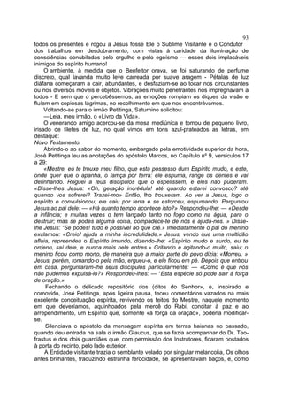 93
todos os presentes e rogou a Jesus fosse Ele o Sublime Visitante e o Condutor
dos trabalhos em desdobramento, com vistas à caridade da iluminação de
consciências obnubiladas pelo orgulho e pelo egoísmo — esses dois implacáveis
inimigos do espírito humano!
     O ambiente, à medida que o Benfeitor orava, se foi saturando de perfume
discreto, qual lavanda muito leve carreada por suave aragem - Pétalas de luz
diáfana começaram a cair, abundantes, e desfaziam-se ao tocar nos circunstantes
ou nos diversos móveis e objetos. Vibrações muito penetrantes nos impregnavam a
todos - E sem que o percebêssemos, as emoções rompiam os diques da visão e
fluíam em copiosas lágrimas, no recolhimento em que nos encontrávamos.
     Voltando-se para o irmão Petitinga, Saturnino solicitou:
     —Leia, meu irmão, o «Livro da Vida».
     O venerando amigo acercou-se da mesa mediúnica e tomou de pequeno livro,
irisado de filetes de luz, no qual vimos em tons azul-prateados as letras, em
destaque:
Novo Testamento.
     Abrindo-o ao sabor do momento, embargado pela emotividade superior da hora,
José Petitinga leu as anotações do apóstolo Marcos, no Capítulo nº 9, versiculos 17
a 29:
     «Mestre, eu te trouxe meu filho, que está possesso dum Espírito mudo, e este,
onde quer que o apanha, o lamça por terra: ele espuma, range os dentes e vai
definhando. Roguei a teus discípulos que o espelissem, e eles não puderam.
«Disse-lhes Jesus: «Oh, geração incrédula! até quando estarei convosco? até
quando vos sofrerei? Trazei-mo» Então, lho trouxeram. Ao ver a Jesus, logo o
espírito o convulsionou; ele caiu por terra e se estorceu, espumando. Perguntou
Jesus ao pai dele: — «Há quanto tempo acontece isto?» Respondeu-lhe: — «Desde
a infância; e muitas vezes o tem lançado tanto no fogo como na água, para o
destruir; mas se podes alguma coisa, compadece-te de nós e ajuda-nos. » Disse-
lhe Jesus: “Se podes! tudo é possível ao que crê.» Imediatamente o pai do menino
exclamou: «Creio! ajuda a minha incredulidade.» Jesus, vendo que uma multidão
afluia, repreendeu o Espírito imundo, dizendo-lhe: «Espírito mudo e surdo, eu te
ordeno, saí dele, e nunca mais nele entres.» Gritando e agitando-o muito, saiu; o
menino ficou como morto, de maneira que a maior parte do povo dizia: «Morreu. »
Jesus, porém, tomando-o pela mão, ergueu-o, e ele ficou em pé. Depois que entrou
em casa, perguntaram-lhe seus discípulos particularmente: — «Como é que nós
não pudemos expulsá-lo?» Respondeu-lhes: — “Esta espécie só pode sair à força
de oração.»
      Fechando o delicado repositório dos (ditos do Senhor», e, inspirado e
comovido, José Petitinga, após ligeira pausa, teceu comentários vazados na mais
excelente conceituação espírita, revivendo os feitos do Mestre, naquele momento
em que deveríamos, aquinhoados pela mercê do Rabi, concitar à paz e ao
arrependimento, um Espírito que, somente «à força da oração», poderia modificar-
se.
      Silenciava o apóstolo da mensagem espírita em terras baianas no passado,
quando deu entrada na sala o irmão Glaucus, que se fazia acompanhar do Dr. Teo-
frastus e dos dois guardiães que, com permissão dos Instrutores, ficaram postados
à porta do recinto, pelo lado exterior.
     A Entidade visitante trazia o semblante velado por singular melancolia, Os olhos
antes brilhantes, traduzindo estranha ferocidade, se apresentavam baços, e, como
 
