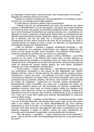 94
se suportasse invisível fardo, caminhava tardo, com características mui diversas
daquelas que ostentava até há poucos dias.
     Tratado com carinho e respeito pelo venerável Benfeitor, foi convidado a sentar-
se entre nós, na condição de convidado especial.
     O irmão Glaucus, tomando a palavra, falou sussintamente:
     — Tratamos aqui de dar prosseguimento ao exame dos problemas que dizem
respeito a Henriette-Marie e ao seu perseguidor, que agora se encontra recolhido
em recinto de Amor, sob guarda de devotados servidores do Bem. Não ignoramos
que o irmão Teofrastus foi defrontado por surpresa dolorosa com o resultado da má
aplicação do tempo, passando a experimentar desde então as consequências das
atitudes espontaneamente tomadas. Sabendo-o ligado por profundos laços de afei-
ção à sofredora, que lhe não pôde fruir a companhia nos últimos tempos,
consideramos de bom alvitre conduzi-lo até onde ela se encontrava, de modo a
concertar planos em relação ao futuro e sustar, em definitivo, as maquinações da
criminalidade até agora em desdobramento.
     — Mas, no momento — repostou o vingador, visivelmente conturbado —, não
poderei aquiescer com quaisquer compromissos que objetivem afastar-me dos
muros do meu campo de ação. Estou vinculado a uma poderosa Organização, e
embora em posição de comando sou, por minha vez, comandado.
     — Insistimos em elucidar — replicou, seguro e calmo, o Benfeitor — que Chefe
somente um há: Jesus, o Rei Sublime das nossas vidas, a Quem devemos as
dádivas oportunas da evolução e do progresso atual, em nossa nova condição de
viandantes da luz. Entregando-nos ao Seu comando afável, nenhuma força possuirá
meios de alcançar-nos, porque sombra alguma, por mais densa, conseguirá
suplantar a luz mais insignificante, submetendo-a...
     — Somos, porém — revidou, algo indeciso —, doze Mentes Dominadoras, que
nos encontramos submetidos a uma equipe de dez Magistrados que habitam
Regiões Infernais, onde os mínimos desvios da Justiça recebem longas punições.
Constituímos o grupo dos Doze... Na aplicação do nosso código selecionamos
criminosos que alcançam, de nossas mãos, as primeiras correções, após o que são
conduzidos para os presídios próprios, nas furnas, onde levantam as construções
da Cidade da Flagelação... Ligamo-nos por processo mental especializado e
frequentemente somos convidados, por nossa vez, à prestação de contas, em
minudentes relatórios verbais que são fiscalizados por técnicos competentes e
aparelhos sensíveis. Além disso, as minhas próprias razões me impedem tudo
abandonar, para deixar-me arrastar por sentimentalismos mórbidos, renegando à
felicidade em que me comprazo, sem conhecer, evidentemente, o que se espera de
mim. Tudo me é muito fácil: bastar-me-á arrancar Henriette-Marie da masmorra
carnal e retê-la comigo...
     — E olvida o amigo — explicou o irmão Glaucus — que desencarnando a nossa
irmã, por constrição obsessiva, ela escapará das vossas mãos, por ter sido apres-
sada a sua partida, sem que se possa responsabilizá-la por isso? Ignorais
exatamente as «leis de fluídos» e os processos de «sintonia»? Esqueceis-vos de
que toda vítima libra acima dos seus algozes? Além disso, consideremos que não
podemos desprezar a opção do Senhor: isolá-la da vossa interferência por
processos que nos escapam à sagacidade, mas que pertencem à sabedoria.
        Sim, não ignoro — aquiesceu —, mas a conjuntura que se me apresenta é
grave... Amo-a, sempre a amei. Na impossibilidade de possuí-la, como privar-me do
seu amor?
 
