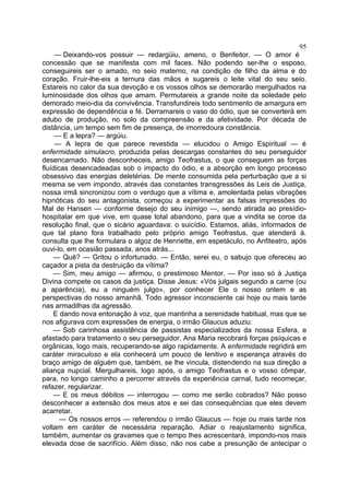 95
     — Deixando-vos possuir — redargüiu, ameno, o Benfeitor. — O amor é
concessão que se manifesta com mil faces. Não podendo ser-lhe o esposo,
conseguireis ser o amado, no seio materno, na condição de filho da alma e do
coração. Fruir-lhe-eis a ternura das mãos e sugareis o leite vital do seu seio.
Estareis no calor da sua devoção e os vossos olhos se demorarão mergulhados na
luminosidade dos olhos que amam. Permutareis a grande noite da soledade pelo
demorado meio-dia da convivência. Transfundireis todo sentimento de amargura em
expressão de dependência e fé. Derramareis o vaso do ódio, que se converterá em
adubo de produção, no solo da compreensão e da afetividade. Por década de
distância, um tempo sem fim de presença, de imorredoura constância.
     — E a lepra? — argúiu.
     — A lepra de que parece revestida — elucidou o Amigo Espiritual — é
enfermidade simulacro, produzida pelas descargas constantes do seu perseguidor
desencarnado. Não desconheceis, amigo Teofrastus, o que conseguem as forças
fluídicas desencadeadas sob o impacto do ódio, e a absorção em longo processo
obsessivo das energias deletérias. De mente consumida pela perturbação que a si
mesma se vem impondo, através das constantes transgressões às Leis de Justiça,
nossa irmã sincronizou com o verdugo que a vítima e, amolentada pelas vibrações
hipnóticas do seu antagonista, começou a experimentar as falsas impressões do
Mal de Hansen — conforme desejo do seu inimigo —, sendo atirada ao presídio-
hospitalar em que vive, em quase total abandono, para que a vindita se coroe da
resolução final, que o sicário aguardava: o suicídio. Estamos, aliás, informados de
que tal plano fora trabalhado pelo próprio amigo Teofrastus, que atenderá à.
consulta que lhe formulara o algoz de Henriette, em espetáculo, no Anfiteatro, após
ouvi-lo, em ocasião passada, anos atrás...
    — Quê? — Gritou o infortunado. — Então, serei eu, o sabujo que ofereceu ao
caçador a pista da destruição da vítima?
    — Sim, meu amigo — afirmou, o prestimoso Mentor. — Por isso só à Justiça
Divina compete os casos da justiça. Disse Jesus: «Vós julgais segundo a carne (ou
a aparência), eu a ninguém julgo», por conhecer Ele o nosso ontem e as
perspectivas do nosso amanhã. Todo agressor inconsciente cai hoje ou mais tarde
nas armadilhas da agressão.
    E dando nova entonação à voz, que mantinha a serenidade habitual, mas que se
nos afigurava com expressões de energia, o irmão Glaucus aduziu:
    — Sob carinhosa assistência de passistas especializados da nossa Esfera, e
afastado para tratamento o seu perseguidor, Ana Maria recobrará forças psíquicas e
orgânicas, logo mais, recuperando-se algo rapidamente. A enfermidade regridirá em
caráter miraculoso e ela conhecerá um pouco de lenitivo e esperança através do
braço amigo de alguém que, também, se lhe vincula, distendendo na sua direção a
aliança nupcial. Mergulhareis, logo após, o amigo Teofrastus e o vosso cômpar,
para, no longo caminho a percorrer através da experiência carnal, tudo recomeçar,
refazer, regularizar.
    — E os meus débitos — interrogou — como me serão cobrados? Não posso
desconhecer a extensão dos meus atos e sei das consequências que eles devem
acarretar.
       — Os nossos erros — referendou o irmão Glaucus — hoje ou mais tarde nos
voltam em caráter de necessária reparação. Adiar o reajustamento significa,
também, aumentar os gravames que o tempo lhes acrescentará, impondo-nos mais
elevada dose de sacrifício. Além disso, não nos cabe a presunção de antecipar o
 