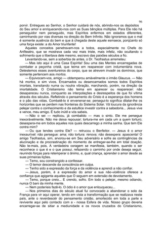 96
porvir. Entregues ao Senhor, o Senhor cuidará de nós, abrindo-nos os depósitos
do Seu amor e enriquecendo-nos com as Suas bênçãos múltiplas. Para Ele não há
perseguidor nem perseguido, mas Espíritos enfermos em estados diferentes,
caminhando por vias diversas na direção do Bem Infinito. Não ignoramos que o mal
é somente ausência do bem e que à chegada deste aquele esmaece, porqüanto só
uma força existe: a do Amor triunfante!
    Aqueles conceitos penetravam-nos a todos, especialmente no Chefe do
Anfiteatro, que se mostrava cada vez mais triste, mais infeliz, não ocultando o
sofrimento que o libertava dele mesmo, escravo das paixões séculos a fio.
    Levantando-se, sem a soberbia de antes, o Dr. Teofrastus arremeteu:
    — Mas isto aqui é uma Casa Espírita! Sou uma das Mentes encarregadas de
combater a peçonha cristã, que teima em reaparecer com indumentária nova.
Detestemos esses aventureiros do corpo, que se atrevem invadir os domínios, que
somente pertencem aos mortos.
    — Equivocam-vos, amigo — obtemperou amàvelmente o irmão Glaucus. — Não
há mortos, e sim vivos. Encarnados ou desencarnados somos todos Espíritos
imortais, transitando numa ou noutra vibração, marchando, porém, na direção da
imortalidade. O Cristianismo não teima em aparecer ou reaparecer: não
desapareceu nunca, conquanto as interpolações e desrespeitos de que foi vítima
através dos séculos. Refletindo o pensamento do Cristo é a esperança dos homens
e o pão das vidas. Combatê-lo é envenenar-se; persegui-lo significa dilatar-lhe os
horizontes que se perdem nas fronteiras do Sistema Solar. Vã loucura da ignorância
pelejar contra o conhecimento e da estultice investir contra a sabedoria... Jesus vive
e vence, meu amigo. É tudo inútil e vós sabeis.
    — Não o sei — replicou, já combalido — mas o sinto. Ele me persegue
inexoràvelmente. Não me deixa repousar; tortura-me em cada um a quem torturo;
desespera-me em todos aqueles nos quais descarrego a minha sanha. Que tem Ele
contra mim?
    — Ou que tendes contra Ele? — retrucou o Benfeitor. — Jesus é o amor
inexaurível: não persegue: ama; não tortura: renova; não desespera: apascenta! O
amigo Teofrastus, sim, arvorou-se em Seu adversário e sofre as contingências da
alucinação e da procrastinação do momento de entregar-se-lhe em total doação.
Não te-mais, pois. A verdadeira coragem se manifesta, também, quando o ser
reconhece o que é e o que possui, refazendo o caminho por onde deseja seguir,
reunindo forças para retemperar o ânimo, e, qual criança, aprender o amor desde as
suas primeiras lições.
    — Temo, sou constrangido a confessar.
    — O temor descende da consciência em culpa.
    — Tenho sido a expressão da força e da violência e aprendi a não confiar.
    — Jesus, porém, é a expressão do amor e sua não-violência oferece a
confiança que agiganta aqueles que O seguem em extensão de devotamento.
    — Temo, porque creio... E crendo, sofro. Em todo o pelejar, mesmo odiando,
nunca O bani da minha mente.
    — Nem poderíeis fazê-lo. O ódio é o amor que enlouqueceu...
    — Nos primeiros dias do século atual fui convocado a abandonar o solo da
França para vir aqui operar, tendo em vista a transformação que se realizava neste
país, ante o reverdescér do pensamento cristão, amortecido em toda a parte e
revivente aqui pelo contacto com a - nossa Esfera de vida. Nosso grupo deveria
encarregar-se de sitiar a mediunidade e os novos cruzados do Cristianismo,
 