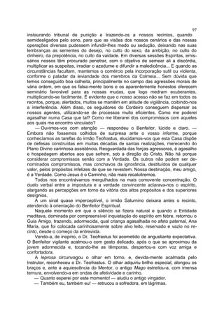 97
instaurando tribunal de punição e trazendo-os a nossos recintos, quando
semidesligados pelo sono, para que as visões dos nossos cenários e das nossas
operações diversas pudessem infundir-lhes medo ou sedução, deixando nas suas
lembranças as sementes do desejo, no culto do sexo, da ambição, no culto do
dinheiro, da prepotência, no culto da vaidade. Em diversas sessões Espíritas, emis-
sários nossos têm procurado penetrar, com o objetivo de semear ali a discórdia,
multiplicar as suspeitas, irradiar o azedume e difundir a maledicência... E quando as
circunstâncias facultam, mantemos o comércio pela incorporação sutil ou violenta,
conforme o paladar da leviandade dos membros da Colmeia... Sem dúvida que
temos conseguido boa colheita, principalmente no campo das agressões morais de
vária ordem, em que os falsa-mente bons e os aparentemente honestos oferecem
seminário favorável para as nossas mudas, que logo medram exuberantes,
multiplicando-se facilmente. É evidente que o nosso acesso não se faz em todos os
recintos, porque, alertados, muitos se mantêm em atitude de vigilância, coibindo-nos
a interferência. Além disso, os seguidores do Cordeiro conseguem dispersar os
nossos agentes, utilizando-se de processos muito eficientes. Como me poderei
agasalhar numa Casa que tal? Como me liberarei dos compromissos com aqueles
aos quais me encontro vinculado?
     — Ouvimos-vos com atenção — respondeu o Benfeitor, lúcido e claro. —
Embora não fossemos colhidos de surpresa ante o vosso informe, porque
conhecíamos as tarefas do irmão Teofrastus, elucidamos-vos que esta Casa dispõe
de defesas construídas em muitas décadas de santas realizações, merecendo do
Plano Divino carinhosa assistência. Resguardada das forças agressoras, é agasalho
e hospedagem abertos aos que sofrem, sob a direção do Cristo. Não há porque
considerar compromissos senão com a Verdade. Os outros não podem ser de-
nominados compromissos, mas conchavos da ignorância, destituídos de qualquer
valor, pelos propósitos infelizes de que se revestem. Nossa destinação, meu amigo,
é a Verdade. Como Jesus é o Caminho, não mais recalcitremos.
    Todos nos encontrávamos mergulhados na mais comovente concentração. O
duelo verbal entre a impostura e a verdade convincente aclarava-nos o espírito,
alargando as percepções em torno da vitória dos altos propósitos e dos superiores
desígnios.
    A um sinal quase imperceptível, o irmão Saturnino deixara antes o recinto,
atendendo à orientação do Benfeitor Espiritual.
    Naquele momento em que o silêncio se fizera natural e quando a Entidade
meditava, dominada por compreensível inquietação do espírito em febre, retornou o
Guia Amigo, trazendo, adormecida, qual criança agasalhada no afeto paternal, Ana
Maria, que foi colocada carinhosamente sobre alvo leito, reservado e vazio no re-
cinto, desde o começo da entrevista.
    Vendo-a, de inopino, o Dr. Teofrastus foi acometido de angustiante expectativa.
O Benfeitor vigilante acalmou-o com gesto delicado, após o que se aproximou da
jovem adormecida e, tocando-lhe as têmporas, despertou-a com voz amiga e
confortadora.
    A leprosa circunvagou o olhar em torno, e, devida-mente acalmada pelo
Instrutor, reconheceu o Dr. Teofrastus. O olhar adquiriu brilho especial, alongou os
braços e, ante a aquiescência do Mentor, o antigo Mago estreitou-a, com imensa
ternura, envolvendo-a em ondas de afetividade e carinho.
    — Quanto esperei por este momento! — aludiu o antigo vingador.
    — Também eu, também eu! — retrucou a sofredora, em lágrimas.
 