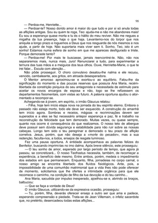 98
     — Perdoa-me, Henriette...
     — Perdoar-te? Nosso dorido amor é maior do que tudo e por si só anula todas
as aflições antigas. Sou eu quem te roga, Teo: ajuda-me e não me abandones mais!
Eu sou a esperança quase morta e tu és o hálito do meu reviver. Não me negues a
migalha da tua presença, haja o que haja. Levantemo-nos do torpor que nos
aniquila a longo prazo e roguemos a Deus que nos resguarde de nós mesmos e nos
ajude, a partir de hoje. Não suportaria mais viver sem ti. Sonho, Teo, isto é um
sonho! Estamos numa esfera de sonho em que me apareces desfigurado e triste.
Porque demoraste tanto?
     — Perdoa-me! Por mais te buscasse, jamais reencontrei-te. Não, não nos
separaremos mais, nunca mais. Juro! Renunciarei a tudo, para experimentar a
ternura das tuas mãos e a meiguice dos teus olhos. Ouve, Henriette-Marie, o que te
irei falar... Escuta com atenção...
     Não pôde prosseguir. O choro convulsivo desatou-lhe nalma e ele recuou,
vencido, cambaleante, aos gritos, em atroada desesperadora.
     O Mentor amoroso aproximou-se e exortou-o ao equilíbrio. Falou-lhe da
significação do momento e das poucas reservas que possuía Ana Maria, recém-
libertada da constrição psíquica do seu antagonista e necessitada de estímulo para
aceitar os novos encargos de esposa e não, logo se lhe refizessem os
departamentos fisiomentais, com vistas ao futuro. A palavra oportuna ajudou o ator-
mentado a recompor-se.
     Achegando-se à jovem, em espírito, o irmão Glaucus relatou:
       - Filha, hoje tem início etapa nova na jornada do teu espírito eterno. Embora o
passado não esteja morto, todo ele deve ser esquecido. A construção do amanhã
tem início agora. Sombras e receios, mágoas -e recriminações devem ser
superados e a eles se faz necessário antepor esperança e paz, fé e trabalho na
reconstrução da felicidade que tem demorado. Muitas vezes, ou quase sempre,
quanto nos ocorre é consequência do que realizamos. O nosso teto de albergue
deve possuir sem dúvida segurança e estabilidade para não ruir sobre as nossas
cabeças. Longo tem sido o teu peregrinar e demorado o teu prazo de aflição
corretiva. Jesus, porém, que não deseja a «morte do pecador», mas a sua
redenção, faculta-nos, a todos, ensejos de resgate luminoso.
      Fez uma pausa oportuna. A entidade acompanhava as palavras felizes do
Benfeitor, buscando imprimi-las no imo dalma. Após breve silêncio, este prosseguiu:
      — O teu sonho de amor, esperado por largo período de tempo, que agora já
passou, se concretizará... O nosso Teofrastus necessita, também, de recomeçar a
experiência, a benefício dele mesmo. Entre ambos, porém, medeia o impedimento
dos estados em que permanecem. Enquanto, filha, jornadeias no corpo carnal, o
nosso amigo se encontra libertado dos fluídos fisiológicos. Ante, pois, a
impossibilidade de uma comunhão matrimonial que a vida lhes não pode oferecer
de momento, solicitamos que lhe ofertes a intimidade orgânica para que ele
recomece o caminho, na condição de filho da tua devoção e do teu carinho...
      Ana Maria, sacudida por impulso inesperado, ajoelhou-se e, abrindo os braços,
balbuciou:
      — Que se faça a vontade de Deus!
      O irmão Glaucus, utilizando-se da expressiva ocasião, prosseguiu:
     — Tu, porém, filha, deverás oferecer ensejo a outro ser que ama e padece,
esperando compreensão e piedade. Trata-se de Jean Villemain, o infeliz sacerdote
que, no pretérito, desencadeou todas estas aflições...
 