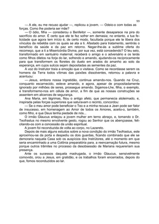 99
     — A ele, eu me recuso ajudar —, replicou a jovem. — Odeio-o com todas as
forças. Como lhe poderia ser mãe?
     — O ódio, filha — considerou o Benfeitor —, somente desaparece na pira do
sacrifício do amor. É certo que ele te fez sofrer em demasia; no entanto, a tua fe-
licidade que agora tem início é, de certo modo, facultada porque ele te libera dos
vínculos da rebeldia com os quais se ata a ti. Afastado para tratamento, sentirás o
benefício da saúde e da paz em retorno. Negar-lhe-ás a sublime oferta do
recomeço, que a ti a Misericórdia Divina, por sua vez, está concedendo? O teu seio,
transformado em santuário maternal, receberá o amigo e o adversário e os terás
como filhos diletos na forja do lar, sofrendo e amando, ajudando-os recíprocamente
para que transformem os floretes do duelo em arados do amanho ao solo da
esperança, em cujos sulcos sejam depositadas as sementes da paz.
     A voz do Instrutor traía a emoção que o visitava. Como se recordasse serem os
homens da Terra todos vítimas das paixões dissolventes, retomou a palavra e
acentuou:
     — Jesus, embora nossa ingratidão, continua amando-nos. Quando na Cruz,
conquanto escarnecido, esteve amando, e agora, apesar de propositadamente
ignorado por milhões de seres, prossegue amando. Sigamos-Lhe, filha, o exemplo,
e transformemo-nos em célula de amor, a fim de que as nossas construções se
assentem em alicerces de segurança.
     Ana Maria, em lágrimas, fitou o antigo afeto, que permanecia atoleimado, e,
inspirada pelas forças superiores que saturavam o recinto, concordou:
     — Se o meu amor pode beneficiar o Teo e a minha recusa a Jean pode ser fator
de insucesso, em homenagem ao Amor de todos os Amores, aceito-o, também,
como filho, e que Deus tenha piedade de nós...
     O irmão Glaucus enlaçou a jovem mulher em terno abraço, e, tomando o Dr.
Teofrastus no mesmo envolvente gesto, rogou ao Senhor que os abençoasse, feli-
citando-os com a concessão da união espiritual.
     A jovem foi reconduzida de volta ao corpo, no Lazareto.
     Depois de mais alguns estudos sobre a nova condição do irmão Teofrastus, este
aproximou-se da porta e despediu os dois guardas, ficando combinado que ele se
demoraria naquela Casa sob os auspícios dos Instrütores, até o momento em que
seria encaminhado a uma Colônia preparatória para. a reencarnação futura, mesmo
porque outros trâmites no processo da desobsessão de Mariana requereriam sua
presença.
     Ante os sucessos daquela madrugada, o irmão Glaucus, sensivelmente
comovido, orou a Jesus, em gratidão, e os trabalhos foram encerrados, depois do
que, fomos reconduzidos ao lar.
 