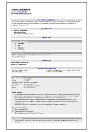 AmeyaDeshpande
Cell Phone: 91-9561474271
Email: ameya007desh@gmail.com
Career Summary/Objective
2 years of IT experience inApplication Design& Development, Project & Client management in Communication Domain.
Seeking assignments ina reputedfirmhelping inthe growthand profitabilityof the organization byleveraging my
analyticaland technical skills.
Areas of Expertise
 Design& Development
 Domain Knowledge
 Client Relationship Management
Technical Skills
Languages & Technologies
 Core Java
 SQL
 Servlets
 JSP, HTML
Tools & Applications
Software Development : Eclipse, RAD, Tomcat, Enterprise Architect
Version Control : SVN
Certifications
Oracle Certified Associate SE 7
Oracle SQL Fundamentals I
Professional Work Experience
Company : Cognizant, Pune Project: Providing solutions for a European Telecom giant
Role : Developer Duration : Since June 2014
Project Details
Title Flexprod GUI
Client T-System
Operating System Windows XP/Windows-7
Technology Core Java, RCP, GEF
Tools Eclipse, Enterprise Architect 10
Period June 2014 – till date
Project Objective
Flexprodis a strategic core programwhichhelps in broadband provisioning of ADSL2+ andVDSL2 lines for T-Home
customers. The system processescustomer orders andpre orders. Current scope involves development of a GUI
frameworkfor providinginventoryandfault management features to T-Home admin users.
The development teamis involvedindevelopment andimplementationof businessvalidations, team is also
responsible inChange Management andBugFixing. Other activitiesinclude fault diagnosis, documentationand
qualityassurance.
The project involves the development in core java, multithreading, collections, RCPand GEF.
Role and Responsibilities
 Requirement Analysis
 PreparingDesign Specifications.
 Developing Java specific utilities and WebServices.
Accomplishments
 Received SPARK awardfor innovatinga tool to improve the team efficiencyandreducing turnaround time ofa
developer.
 