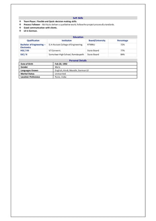Soft Skills
 Team Player, Flexible and Quick decision making skills.
 Process Follower - Abilityto deliver a qualitative work, followthe project process& standards.
 Good communication with clients.
 L0 in German.
Education
Personal Details
Date of Birth Feb 20, 1992
Gender Male
Languages Known English, Hindi, Marathi, GermanL0
Marital Status Unmarried
Location Preference Pune, India
Qualification Institution Board/University Percentage
Bachelor of Engineering –
Electronics
G.H.Raisoni College ofEngineering. RTMNU 72%
HSC/ XII V.T.Convent. State Board 77%
SSC/ X Somalwar HighSchool, Ramdaspeth. State Board 84%
 