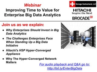 Webinar
Improving Time to Value for
Enterprise Big Data Analytics
Join us as we explain:
● Why Enterprises Should Invest in Big
Data Analytics
● The Challenges Enterprises Face
When Standing Up a Big Data
Initiative
● Hitachi's HSP Hyper-Converged
Appliance
● Why The Hyper-Converged Network
Matters
For audio playback and Q&A go to:
http://bit.ly/EnterBigData
 