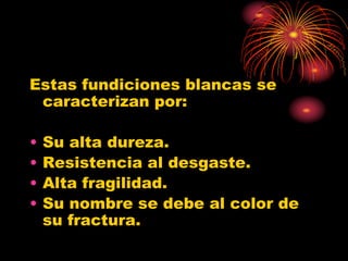 Estas fundiciones blancas se
caracterizan por:
• Su alta dureza.
• Resistencia al desgaste.
• Alta fragilidad.
• Su nombre se debe al color de
su fractura.
 