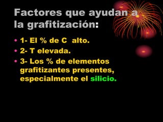Factores que ayudan a
la grafitización:
• 1- El % de C alto.
• 2- T elevada.
• 3- Los % de elementos
grafitizantes presentes,
especialmente el silicio.
 