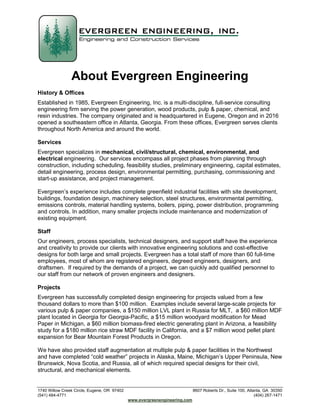 1740 Willow Creek Circle, Eugene, OR 97402 8607 Roberts Dr., Suite 100, Atlanta, GA 30350
(541) 484-4771 (404) 267-1471
www.evergreenengineering.com
About Evergreen Engineering
History & Offices
Established in 1985, Evergreen Engineering, Inc. is a multi-discipline, full-service consulting
engineering firm serving the power generation, wood products, pulp & paper, chemical, and
resin industries. The company originated and is headquartered in Eugene, Oregon and in 2016
opened a southeastern office in Atlanta, Georgia. From these offices, Evergreen serves clients
throughout North America and around the world.
Services
Evergreen specializes in mechanical, civil/structural, chemical, environmental, and
electrical engineering. Our services encompass all project phases from planning through
construction, including scheduling, feasibility studies, preliminary engineering, capital estimates,
detail engineering, process design, environmental permitting, purchasing, commissioning and
start-up assistance, and project management.
Evergreen’s experience includes complete greenfield industrial facilities with site development,
buildings, foundation design, machinery selection, steel structures, environmental permitting,
emissions controls, material handling systems, boilers, piping, power distribution, programming
and controls. In addition, many smaller projects include maintenance and modernization of
existing equipment.
Staff
Our engineers, process specialists, technical designers, and support staff have the experience
and creativity to provide our clients with innovative engineering solutions and cost-effective
designs for both large and small projects. Evergreen has a total staff of more than 60 full-time
employees, most of whom are registered engineers, degreed engineers, designers, and
draftsmen. If required by the demands of a project, we can quickly add qualified personnel to
our staff from our network of proven engineers and designers.
Projects
Evergreen has successfully completed design engineering for projects valued from a few
thousand dollars to more than $100 million. Examples include several large-scale projects for
various pulp & paper companies, a $150 million LVL plant in Russia for MLT, a $60 million MDF
plant located in Georgia for Georgia-Pacific, a $15 million woodyard modification for Mead
Paper in Michigan, a $60 million biomass-fired electric generating plant in Arizona, a feasibility
study for a $180 million rice straw MDF facility in California, and a $7 million wood pellet plant
expansion for Bear Mountain Forest Products in Oregon.
We have also provided staff augmentation at multiple pulp & paper facilities in the Northwest
and have completed “cold weather” projects in Alaska, Maine, Michigan’s Upper Peninsula, New
Brunswick, Nova Scotia, and Russia, all of which required special designs for their civil,
structural, and mechanical elements.
 