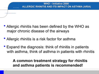 WHO – Initiative 2000
WHO – Initiative 2000
ALLERGIC RHINITIS AND ITS IMPACT ON ASTHMA (ARIA)
ALLERGIC RHINITIS AND ITS IMPACT ON ASTHMA (ARIA)
 Allergic rhinitis has been defined by the WHO as
major chronic disease of the airways
 Allergic rhinitis is a risk factor for asthma
 Expand the diagnosis: think of rhinitis in patients
with asthma, think of asthma in patients with rhinitis
A common treatment strategy for rhinitis
and asthma patients is recommended!
 
