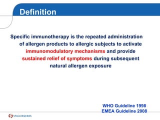 Definition
Specific immunotherapy is the repeated administration
of allergen products to allergic subjects to activate
immunomodulatory mechanisms and provide
sustained relief of symptoms during subsequent
natural allergen exposure
WHO Guideline 1998
EMEA Guideline 2008
 