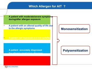 • A patient with moderate/severe symptoms
during/after allergen exposure
• A patient with an altered quality of life due
to the allergic symptoms
• A patient not improved and not satisfied
by the pharmacotherapy
• A patient accurately diagnosed
• For allergic respiratory diseases
Monosensitization
Polysensitization
Which Allergen for AIT ?
 