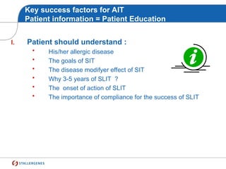 Key success factors for AIT
Patient information = Patient Education
I. Patient should understand :
• His/her allergic disease
• The goals of SIT
• The disease modifyer effect of SIT
• Why 3-5 years of SLIT ?
• The onset of action of SLIT
• The importance of compliance for the success of SLIT
 