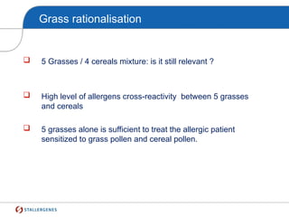 Grass rationalisation
 5 Grasses / 4 cereals mixture: is it still relevant ?
 High level of allergens cross-reactivity between 5 grasses
and cereals
 5 grasses alone is sufficient to treat the allergic patient
sensitized to grass pollen and cereal pollen.
 
