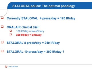 STALORAL pollen: The optimal posology
 Currently:STALORAL 4 press/day = 120 IR/day
 ORALAIR clinical trial:
 100 IR/day = No efficacy
 300 IR/day = Efficacy
 STALORAL 8 press/day = 240 IR/day
 STALORAL 10 press/day = 300 IR/day ?
 