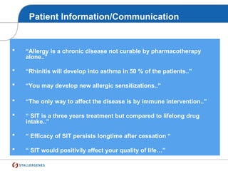 Patient Information/Communication
Give the right message to the patient !!
 “Allergy is a chronic disease not curable by pharmacotherapy
alone..”
 “Rhinitis will develop into asthma in 50 % of the patients..”
 “You may develop new allergic sensitizations..”
 “The only way to affect the disease is by immune intervention..”
 “ SIT is a three years treatment but compared to lifelong drug
intake..”
 “ Efficacy of SIT persists longtime after cessation “
 “ SIT would positivily affect your quality of life…”
 