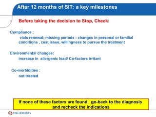 After 12 months of SIT: a key milestones
- Before taking the decision to Stop, Check:
Compliance :
vials renewal; missing periods : changes in personal or familial
conditions , cost issue, willingness to pursue the treatment
Environmental changes:
increase in allergenic load/ Co-factors irritant
Co-morbidities :
not treated
If none of these factors are found, go-back to the diagnosis
and recheck the indications
 