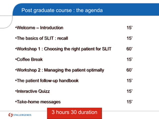 Post graduate course : the agenda
•Welcome – Introduction 15’
•The basics of SLIT : recall 15’
•Workshop 1 : Choosing the right patient for SLIT 60’
•Coffee Break 15’
•Workshop 2 : Managing the patient optimally 60’
•The patient follow-up handbook 15’
•Interactive Quizz 15’
•Take-home messages 15’
3 hours 30 duration
 