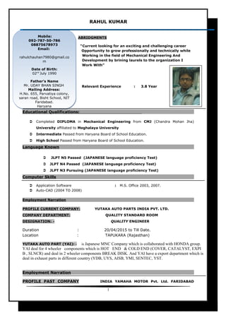 RAHUL KUMAR
ABRIDGMENTS
“Current looking for an exciting and challenging career
Opportunity to grow professionally and technically while
Working in the field of Mechanical Engineering And
Development by brining laurels to the organization I
Work With”
Relevant Experience : 3.8 Year
Educational Qualifications:
 Completed DIPLOMA in Mechanical Engineering from CMJ (Chandra Mohan Jha)
University affiliated to Meghalaya University
 Intermediate Passed from Haryana Board of School Education.
 High School Passed from Haryana Board of School Education.
Language Known
 JLPT N5 Passed (JAPANESE language proficiency Test)
 JLPT N4 Passed (JAPANESE language proficiency Test)
 JLPT N3 Pursuing (JAPANESE language proficiency Test)
Computer Skills
 Application Software : M.S. Office 2003, 2007.
 Auto-CAD (2004 TO 2008)
Employment Narration
PROFILE CURRENT COMPANY: YUTAKA AUTO PARTS INDIA PVT. LTD.
COMPANY DEPARTMENT: QUALITY STANDARD ROOM
DESIGNATION: - QUALITY ENGINEER
Duration : 20/04/2015 to Till Date.
Location : TAPUKARA (Rajasthan)
YUTAKA AUTO PART (YAI): - is Japanese MNC Company which is collaborated with HONDA group.
YAI deal for 4 wheeler components which is HOT END & COLD END (COVER, CATALYST, EXPI
B , SLNCR) and deal in 2 wheeler components BREAK DISK. And YAI have a export department which is
deal in exhaust parts in different country (YDB, UYS, AISB, YMI, SENTEC, YST.
Employment Narration
PROFILE PAST COMPANY INDIA YAMAHA MOTOR Pvt. Ltd. FARIDABAD
1
Mobile:
092-787-50-786
08875678973
Email:
rahulchauhan7980@gmail.co
m
Date of Birth:
02nd
July 1990
Father’s Name
Mr. UDAY BHAN SINGH
Mailing Address:
H.No. 655, Parvatiya colony,
saran road, Bisht School, NIT
Faridabad.
Haryana
Mobile:
092-787-50-786
08875678973
Email:
rahulchauhan7980@gmail.co
m
Date of Birth:
02nd
July 1990
Father’s Name
Mr. UDAY BHAN SINGH
Mailing Address:
H.No. 655, Parvatiya colony,
saran road, Bisht School, NIT
Faridabad.
Haryana
 