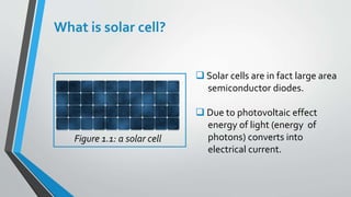 What is solar cell?
 Solar cells are in fact large area
semiconductor diodes.
 Due to photovoltaic effect
energy of light (energy of
photons) converts into
electrical current.
Figure 1.1: a solar cell
 