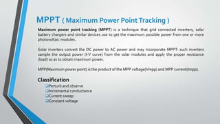 Maximum power point tracking (MPPT) is a technique that grid connected inverters, solar
battery chargers and similar devices use to get the maximum possible power from one or more
photovoltaic modules.
Solar inverters convert the DC power to AC power and may incorporate MPPT: such inverters
sample the output power (I-V curve) from the solar modules and apply the proper resistance
(load) so as to obtain maximum power.
MPP(Maximum power point) is the product of the MPP voltage(Vmpp) and MPP current(Impp).
MPPT ( Maximum Power PointTracking )
Perturb and observe
Incremental conductance
Current sweep
Constant voltage
Classification
 