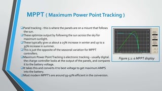 MPPT ( Maximum Power PointTracking )
Panel tracking - this is where the panels are on a mount that follows
the sun.
These optimize output by following the sun across the sky for
maximum sunlight.
These typically give us about a 15% increase in winter and up to a
35% increase in summer.
This is just the opposite of the seasonal variation for MPPT
controllers.
Maximum Power PointTracking is electronic tracking - usually digital.
the charge controller looks at the output of the panels, and compares
it to the battery voltage.
It takes this and converts it to best voltage to get maximum AMPS
into the battery.
Most modern MPPT's are around 93-97% efficient in the conversion.
Figure 5.1: a MPPT display
 