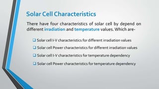 Solar Cell Characteristics
There have four characteristics of solar cell by depend on
different irradiation and temperature values.Which are-
 Solar cell I-V characteristics for different irradiation values
 Solar cell Power characteristics for different irradiation values
 Solar cell I-V characteristics for temperature dependency
 Solar cell Power characteristics for temperature dependency
 