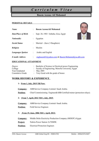 1C u r r i c u l u m V i t a e
Basem Azzouz Ali Mohamed
PERSONAL DETAILS
Name : Basem AzzouzAli Mohamed
Date/Place of Birth : Sept. 20, 1983 / Imbaba, Giza, Egypt
Nationality : Egyptian
Social Status : Married – (have 3 Daughters)
Religion : Muslim
Languages Spoken : Arabic and English
E-maile Address : engbasem83@yahoo.com & Basem.Mohamed@sa.abb.com
EDUCATIONAL ATTAINMENT
Degree : Bachelor of Science in Electrical power Engineering
College : Faculty of Engineering, Menofia University, Egypt
Year Graduated : May 2005
Cumulative Grade : Very Good with the grade of honor.
WORK HISTORY & EXPERIENCE
1- From 1, July, 2015 Till Now:
Company: ABB Service Company Limited- Saudi Arabia.
Position: Chief Commissioning Engineer&ABB Certified trainer (protection relays).
2- From 7, April, 2012 Till 1, July, 2015:
Company: ABB Service Company Limited- Saudi Arabia.
Position: Field Service Engineer.
3- From 19, June, 2006 Till 1, April, 2012:
Company: Middle Delta Electricity Production Company (MDEPC)-Egypt.
Project: Nubria Power Station 3x750MW.
Position: Electrical Protection Engineer.
3856- Basem Azzouz ABB Global Emp ID: - 9D0014702 Mobile: - 00966547610607
 