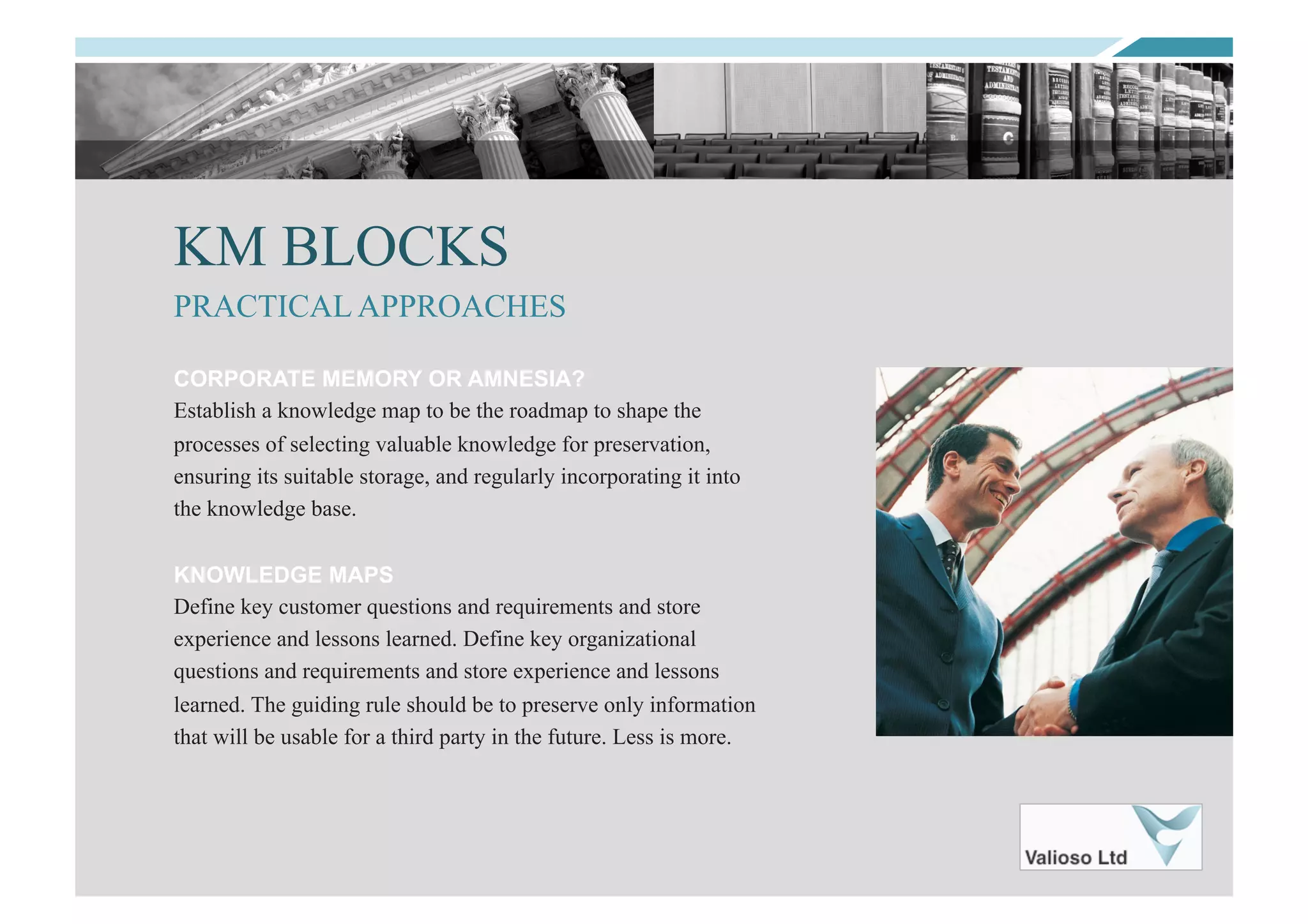 KM BLOCKS
CORPORATE MEMORY OR AMNESIA?
Establish a knowledge map to be the roadmap to shape the
processes of selecting valuable knowledge for preservation,
ensuring its suitable storage, and regularly incorporating it into
the knowledge base.
KNOWLEDGE MAPS
Define key customer questions and requirements and store
experience and lessons learned. Define key organizational
questions and requirements and store experience and lessons
learned. The guiding rule should be to preserve only information
that will be usable for a third party in the future. Less is more.
PRACTICAL APPROACHES
 