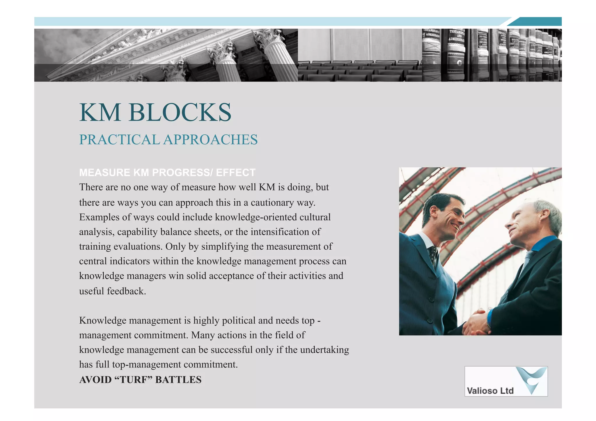 KM BLOCKS
MEASURE KM PROGRESS/ EFFECT
There are no one way of measure how well KM is doing, but
there are ways you can approach this in a cautionary way.
Examples of ways could include knowledge-oriented cultural
analysis, capability balance sheets, or the intensification of
training evaluations. Only by simplifying the measurement of
central indicators within the knowledge management process can
knowledge managers win solid acceptance of their activities and
useful feedback.
Knowledge management is highly political and needs top -
management commitment. Many actions in the field of
knowledge management can be successful only if the undertaking
has full top-management commitment.
AVOID “TURF” BATTLES
PRACTICAL APPROACHES
 