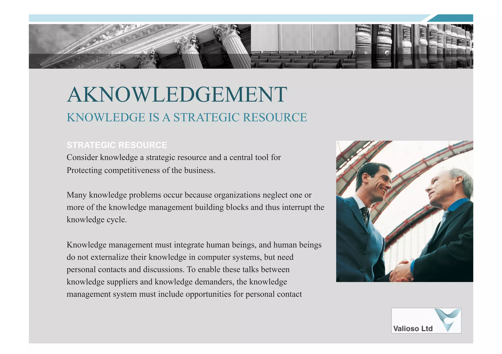 AKNOWLEDGEMENT
STRATEGIC RESOURCE
Consider knowledge a strategic resource and a central tool for
Protecting competitiveness of the business.
Many knowledge problems occur because organizations neglect one or
more of the knowledge management building blocks and thus interrupt the
knowledge cycle.
Knowledge management must integrate human beings, and human beings
do not externalize their knowledge in computer systems, but need
personal contacts and discussions. To enable these talks between
knowledge suppliers and knowledge demanders, the knowledge
management system must include opportunities for personal contact
KNOWLEDGE IS A STRATEGIC RESOURCE
 
