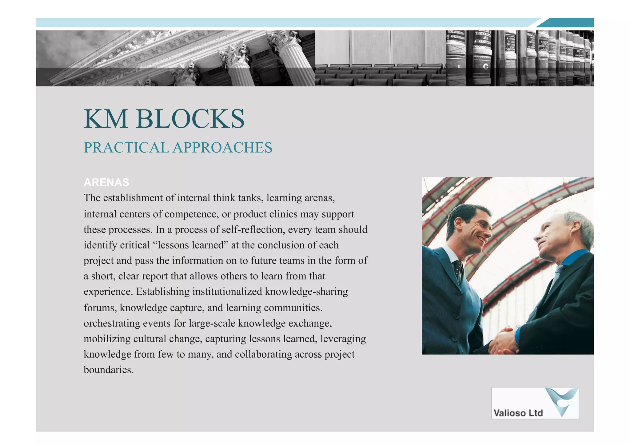 KM BLOCKS
ARENAS
The establishment of internal think tanks, learning arenas,
internal centers of competence, or product clinics may support
these processes. In a process of self-reflection, every team should
identify critical “lessons learned” at the conclusion of each
project and pass the information on to future teams in the form of
a short, clear report that allows others to learn from that
experience. Establishing institutionalized knowledge-sharing
forums, knowledge capture, and learning communities.
orchestrating events for large-scale knowledge exchange,
mobilizing cultural change, capturing lessons learned, leveraging
knowledge from few to many, and collaborating across project
boundaries.
PRACTICAL APPROACHES
 