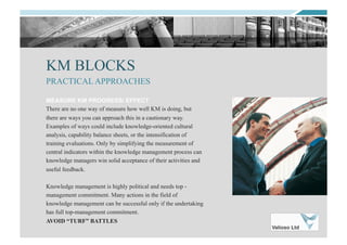 KM BLOCKS
MEASURE KM PROGRESS/ EFFECT
There are no one way of measure how well KM is doing, but
there are ways you can approach this in a cautionary way.
Examples of ways could include knowledge-oriented cultural
analysis, capability balance sheets, or the intensification of
training evaluations. Only by simplifying the measurement of
central indicators within the knowledge management process can
knowledge managers win solid acceptance of their activities and
useful feedback.
Knowledge management is highly political and needs top -
management commitment. Many actions in the field of
knowledge management can be successful only if the undertaking
has full top-management commitment.
AVOID “TURF” BATTLES
PRACTICAL APPROACHES
 