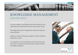KNOWLEDGE MANAGEMENT
DECISIONS TO MAKE
to use the company’s knowledge resources more effectively must
shape long-term organizational Structures and corporate culture.
Knowledge goals must be integrated into corporate strategy and
project planning.
Employees must get infrastructural support in order to handle the
information overload.
It is important to create and establish a practical reference frame
and tool kit to design and utilize best-practice analysis related to
knowledge management
AND THEN WHAT?
 