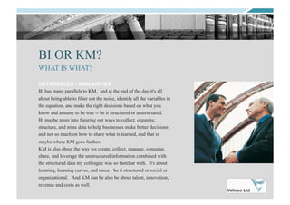 BI OR KM?
DIFFERENCES - SIMILARITIES
BI has many parallels to KM, and at the end of the day it's all
about being able to filter out the noise, identify all the variables in
the equation, and make the right decisions based on what you
know and assume to be true -- be it structured or unstructured.
BI maybe more into figuring out ways to collect, organize,
structure, and mine data to help businesses make better decisions
and not so much on how to share what is learned, and that is
maybe where KM goes further.
KM is also about the way we create, collect, manage, consume,
share, and leverage the unstructured information combined with
the structured data my colleague was so familiar with. It's about
learning, learning curves, and reuse - be it structured or social or
organizational. And KM can be also be about talent, innovation,
revenue and costs as well.
WHAT IS WHAT?
 