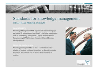 Standards for knowledge management
COMPATIBILITY
Knowledge Management (KM) requires both a shared language
and a good fit with concepts that already exist in the organization,
such as Total Quality Management (TQM), Business Process
Reengineering (BPR), Business Analysis (BA), and Business
Intelligence (BI).
PROBLEM ORIENTATION
Knowledge management has to make a contribution to the
solution of concrete problems; it must not be allowed to remain
theoretical. The ultimate test of ideas is their usefulness in
practice.
.
PRACTICAL MODEL FOR KM
 