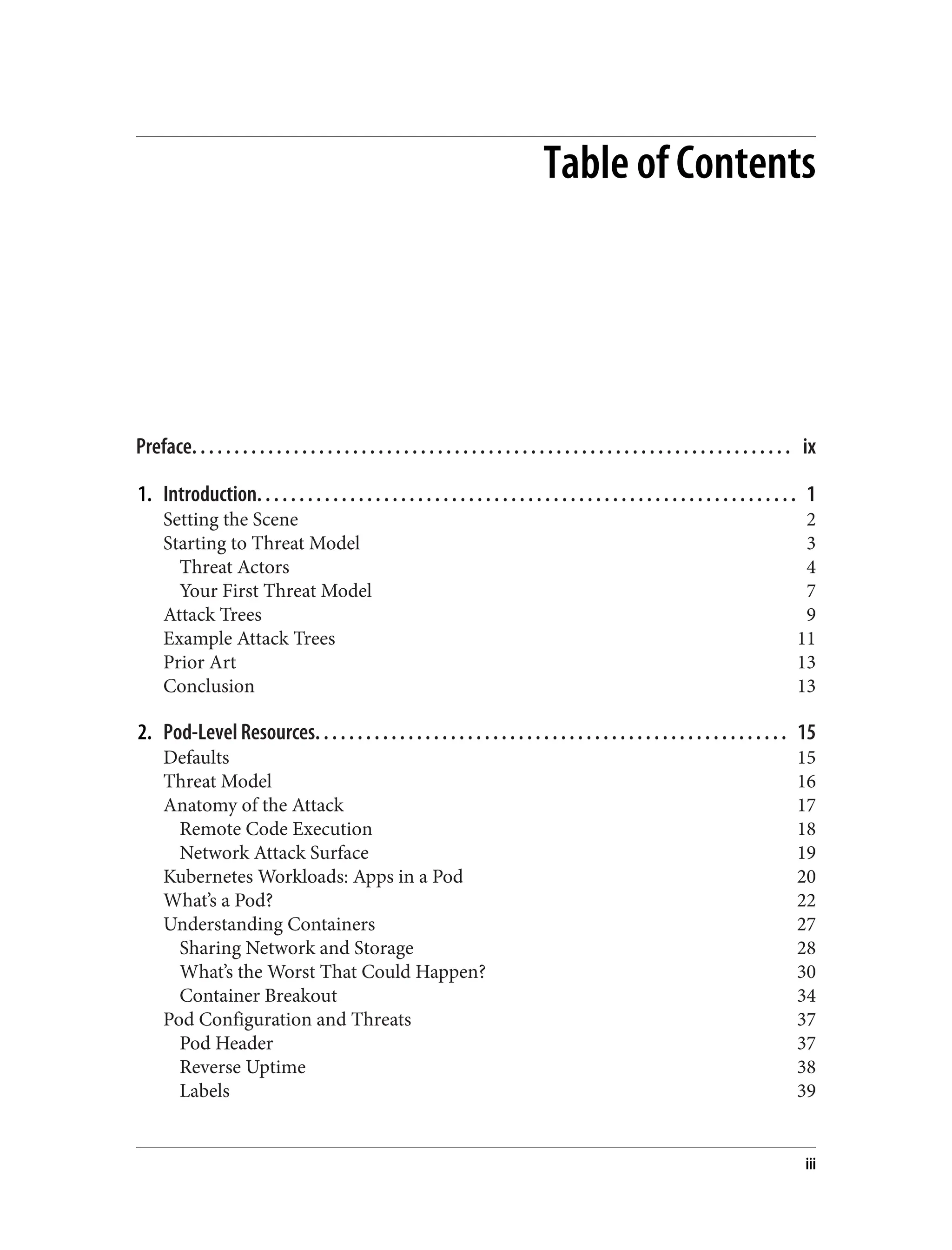 Table of Contents
Preface. . . . . . . . . . . . . . . . . . . . . . . . . . . . . . . . . . . . . . . . . . . . . . . . . . . . . . . . . . . . . . . . . . . . . . . ix
1. Introduction. . . . . . . . . . . . . . . . . . . . . . . . . . . . . . . . . . . . . . . . . . . . . . . . . . . . . . . . . . . . . . . . 1
Setting the Scene 2
Starting to Threat Model 3
Threat Actors 4
Your First Threat Model 7
Attack Trees 9
Example Attack Trees 11
Prior Art 13
Conclusion 13
2. Pod-Level Resources. . . . . . . . . . . . . . . . . . . . . . . . . . . . . . . . . . . . . . . . . . . . . . . . . . . . . . . . 15
Defaults 15
Threat Model 16
Anatomy of the Attack 17
Remote Code Execution 18
Network Attack Surface 19
Kubernetes Workloads: Apps in a Pod 20
What’s a Pod? 22
Understanding Containers 27
Sharing Network and Storage 28
What’s the Worst That Could Happen? 30
Container Breakout 34
Pod Configuration and Threats 37
Pod Header 37
Reverse Uptime 38
Labels 39
iii
 