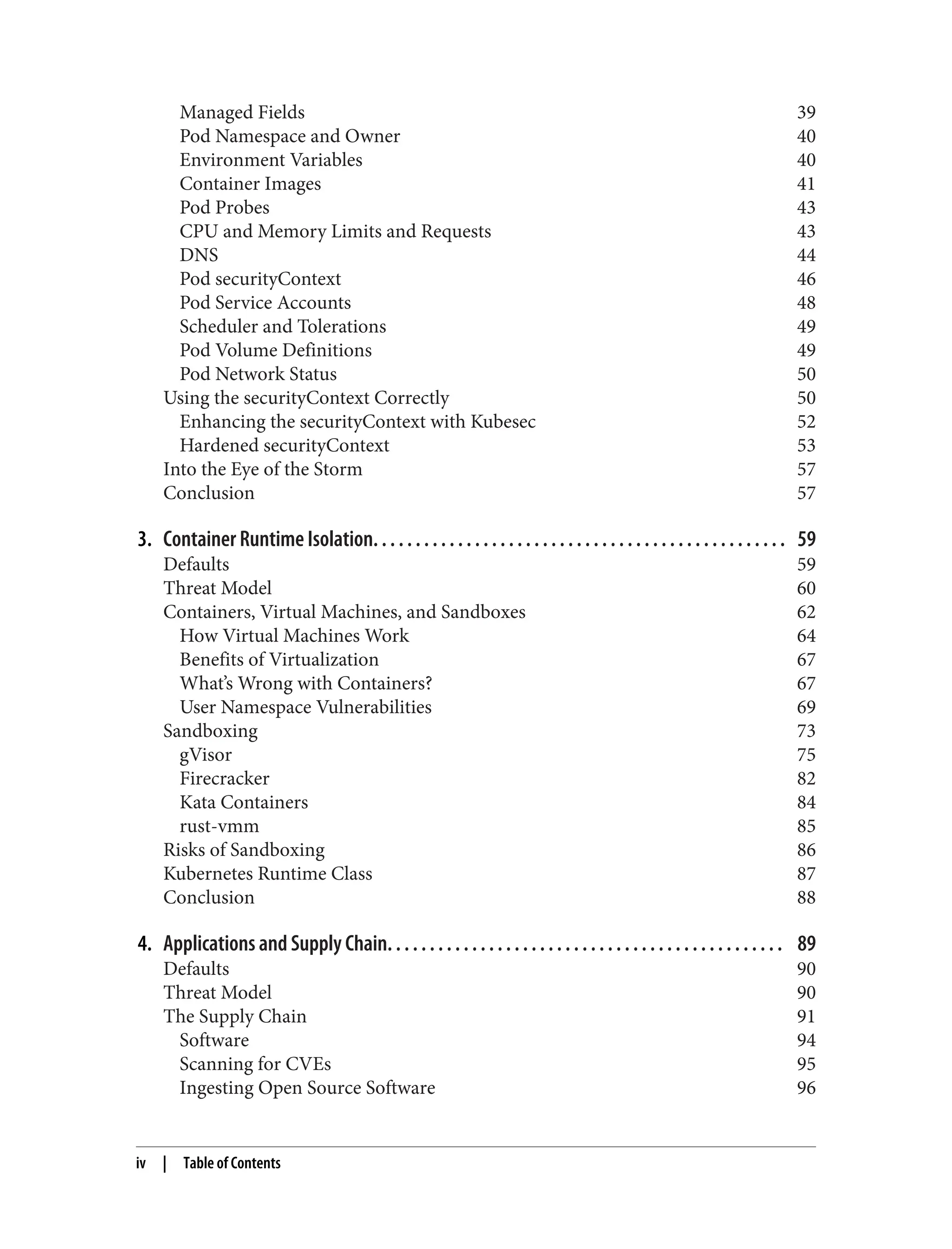 Managed Fields 39
Pod Namespace and Owner 40
Environment Variables 40
Container Images 41
Pod Probes 43
CPU and Memory Limits and Requests 43
DNS 44
Pod securityContext 46
Pod Service Accounts 48
Scheduler and Tolerations 49
Pod Volume Definitions 49
Pod Network Status 50
Using the securityContext Correctly 50
Enhancing the securityContext with Kubesec 52
Hardened securityContext 53
Into the Eye of the Storm 57
Conclusion 57
3. Container Runtime Isolation. . . . . . . . . . . . . . . . . . . . . . . . . . . . . . . . . . . . . . . . . . . . . . . . . 59
Defaults 59
Threat Model 60
Containers, Virtual Machines, and Sandboxes 62
How Virtual Machines Work 64
Benefits of Virtualization 67
What’s Wrong with Containers? 67
User Namespace Vulnerabilities 69
Sandboxing 73
gVisor 75
Firecracker 82
Kata Containers 84
rust-vmm 85
Risks of Sandboxing 86
Kubernetes Runtime Class 87
Conclusion 88
4. Applications and Supply Chain. . . . . . . . . . . . . . . . . . . . . . . . . . . . . . . . . . . . . . . . . . . . . . . 89
Defaults 90
Threat Model 90
The Supply Chain 91
Software 94
Scanning for CVEs 95
Ingesting Open Source Software 96
iv | Table of Contents
 