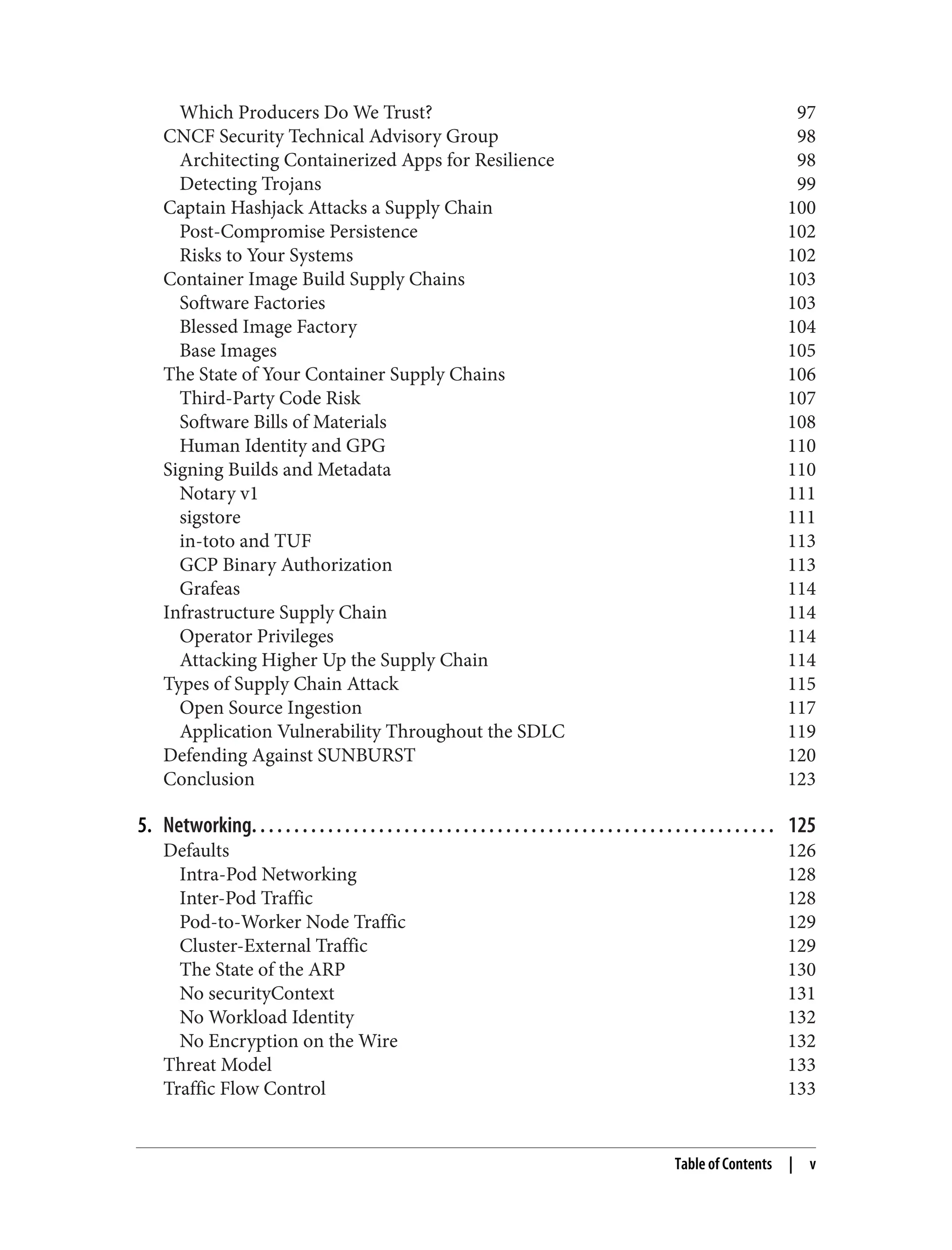 Which Producers Do We Trust? 97
CNCF Security Technical Advisory Group 98
Architecting Containerized Apps for Resilience 98
Detecting Trojans 99
Captain Hashjack Attacks a Supply Chain 100
Post-Compromise Persistence 102
Risks to Your Systems 102
Container Image Build Supply Chains 103
Software Factories 103
Blessed Image Factory 104
Base Images 105
The State of Your Container Supply Chains 106
Third-Party Code Risk 107
Software Bills of Materials 108
Human Identity and GPG 110
Signing Builds and Metadata 110
Notary v1 111
sigstore 111
in-toto and TUF 113
GCP Binary Authorization 113
Grafeas 114
Infrastructure Supply Chain 114
Operator Privileges 114
Attacking Higher Up the Supply Chain 114
Types of Supply Chain Attack 115
Open Source Ingestion 117
Application Vulnerability Throughout the SDLC 119
Defending Against SUNBURST 120
Conclusion 123
5. Networking. . . . . . . . . . . . . . . . . . . . . . . . . . . . . . . . . . . . . . . . . . . . . . . . . . . . . . . . . . . . . . 125
Defaults 126
Intra-Pod Networking 128
Inter-Pod Traffic 128
Pod-to-Worker Node Traffic 129
Cluster-External Traffic 129
The State of the ARP 130
No securityContext 131
No Workload Identity 132
No Encryption on the Wire 132
Threat Model 133
Traffic Flow Control 133
Table of Contents | v
 