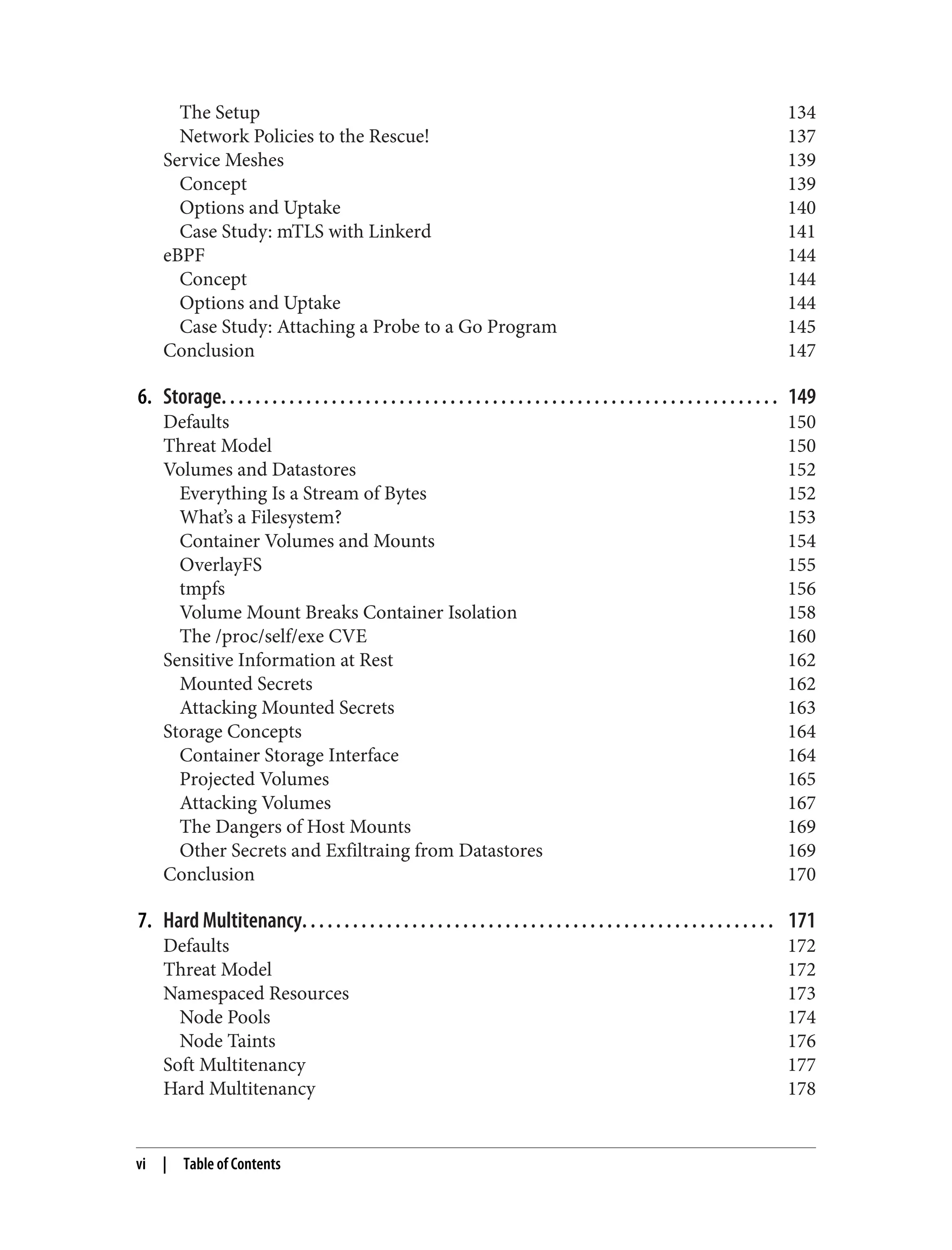 The Setup 134
Network Policies to the Rescue! 137
Service Meshes 139
Concept 139
Options and Uptake 140
Case Study: mTLS with Linkerd 141
eBPF 144
Concept 144
Options and Uptake 144
Case Study: Attaching a Probe to a Go Program 145
Conclusion 147
6. Storage. . . . . . . . . . . . . . . . . . . . . . . . . . . . . . . . . . . . . . . . . . . . . . . . . . . . . . . . . . . . . . . . . . 149
Defaults 150
Threat Model 150
Volumes and Datastores 152
Everything Is a Stream of Bytes 152
What’s a Filesystem? 153
Container Volumes and Mounts 154
OverlayFS 155
tmpfs 156
Volume Mount Breaks Container Isolation 158
The /proc/self/exe CVE 160
Sensitive Information at Rest 162
Mounted Secrets 162
Attacking Mounted Secrets 163
Storage Concepts 164
Container Storage Interface 164
Projected Volumes 165
Attacking Volumes 167
The Dangers of Host Mounts 169
Other Secrets and Exfiltraing from Datastores 169
Conclusion 170
7. Hard Multitenancy. . . . . . . . . . . . . . . . . . . . . . . . . . . . . . . . . . . . . . . . . . . . . . . . . . . . . . . . 171
Defaults 172
Threat Model 172
Namespaced Resources 173
Node Pools 174
Node Taints 176
Soft Multitenancy 177
Hard Multitenancy 178
vi | Table of Contents
 