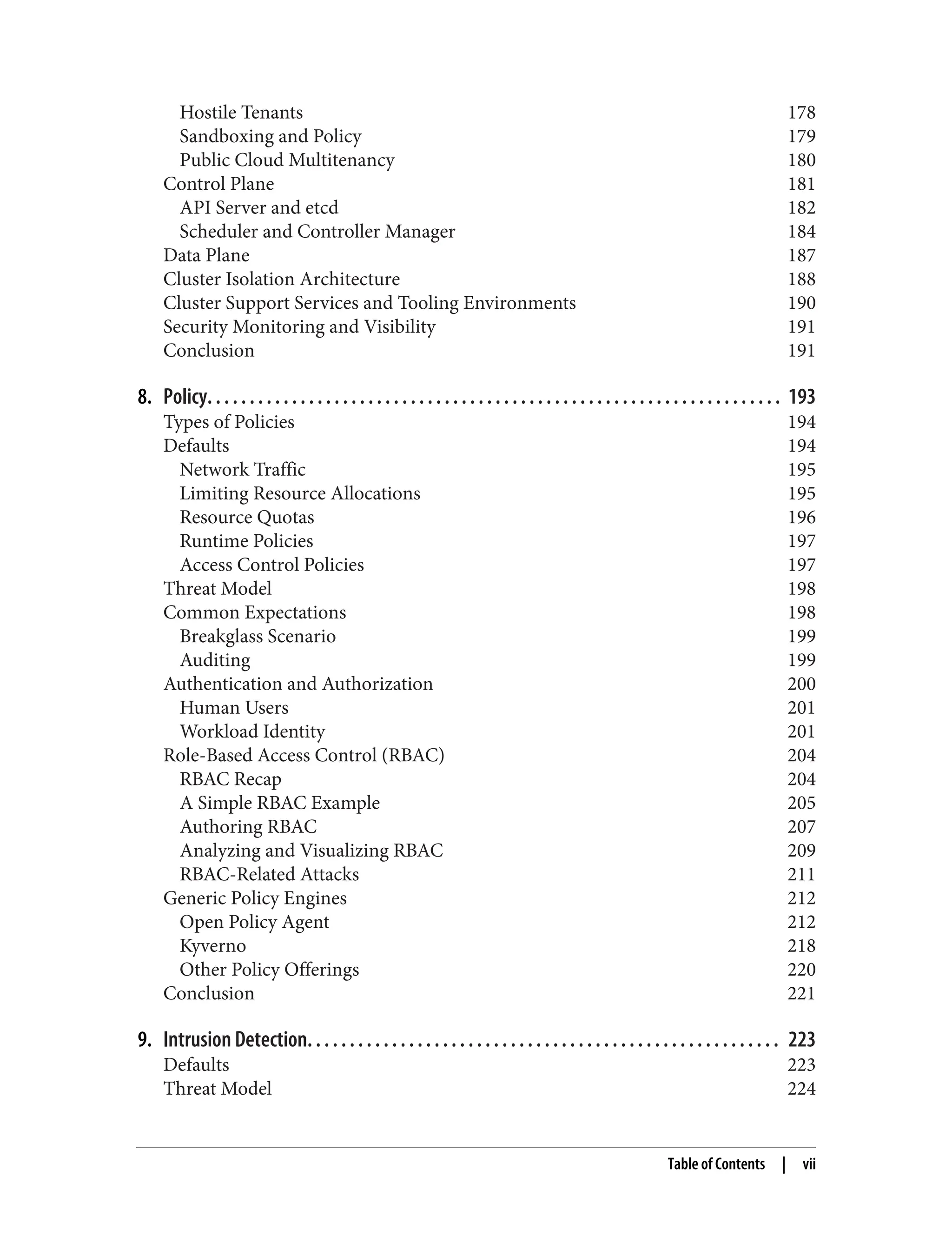 Hostile Tenants 178
Sandboxing and Policy 179
Public Cloud Multitenancy 180
Control Plane 181
API Server and etcd 182
Scheduler and Controller Manager 184
Data Plane 187
Cluster Isolation Architecture 188
Cluster Support Services and Tooling Environments 190
Security Monitoring and Visibility 191
Conclusion 191
8. Policy. . . . . . . . . . . . . . . . . . . . . . . . . . . . . . . . . . . . . . . . . . . . . . . . . . . . . . . . . . . . . . . . . . . . 193
Types of Policies 194
Defaults 194
Network Traffic 195
Limiting Resource Allocations 195
Resource Quotas 196
Runtime Policies 197
Access Control Policies 197
Threat Model 198
Common Expectations 198
Breakglass Scenario 199
Auditing 199
Authentication and Authorization 200
Human Users 201
Workload Identity 201
Role-Based Access Control (RBAC) 204
RBAC Recap 204
A Simple RBAC Example 205
Authoring RBAC 207
Analyzing and Visualizing RBAC 209
RBAC-Related Attacks 211
Generic Policy Engines 212
Open Policy Agent 212
Kyverno 218
Other Policy Offerings 220
Conclusion 221
9. Intrusion Detection. . . . . . . . . . . . . . . . . . . . . . . . . . . . . . . . . . . . . . . . . . . . . . . . . . . . . . . . 223
Defaults 223
Threat Model 224
Table of Contents | vii
 