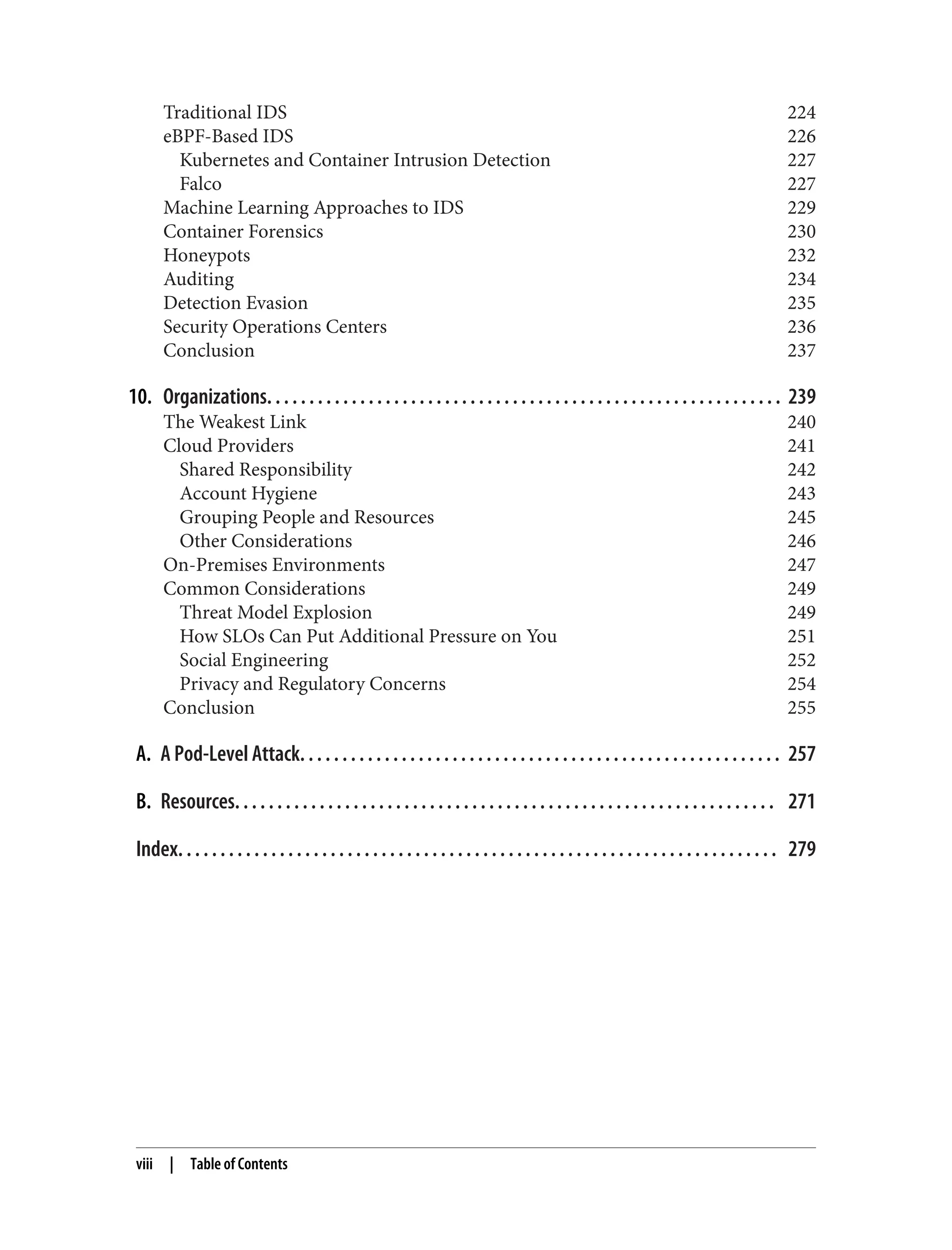 Traditional IDS 224
eBPF-Based IDS 226
Kubernetes and Container Intrusion Detection 227
Falco 227
Machine Learning Approaches to IDS 229
Container Forensics 230
Honeypots 232
Auditing 234
Detection Evasion 235
Security Operations Centers 236
Conclusion 237
10. Organizations. . . . . . . . . . . . . . . . . . . . . . . . . . . . . . . . . . . . . . . . . . . . . . . . . . . . . . . . . . . . . 239
The Weakest Link 240
Cloud Providers 241
Shared Responsibility 242
Account Hygiene 243
Grouping People and Resources 245
Other Considerations 246
On-Premises Environments 247
Common Considerations 249
Threat Model Explosion 249
How SLOs Can Put Additional Pressure on You 251
Social Engineering 252
Privacy and Regulatory Concerns 254
Conclusion 255
A. A Pod-Level Attack. . . . . . . . . . . . . . . . . . . . . . . . . . . . . . . . . . . . . . . . . . . . . . . . . . . . . . . . . 257
B. Resources. . . . . . . . . . . . . . . . . . . . . . . . . . . . . . . . . . . . . . . . . . . . . . . . . . . . . . . . . . . . . . . . 271
Index. . . . . . . . . . . . . . . . . . . . . . . . . . . . . . . . . . . . . . . . . . . . . . . . . . . . . . . . . . . . . . . . . . . . . . . 279
viii | Table of Contents
 