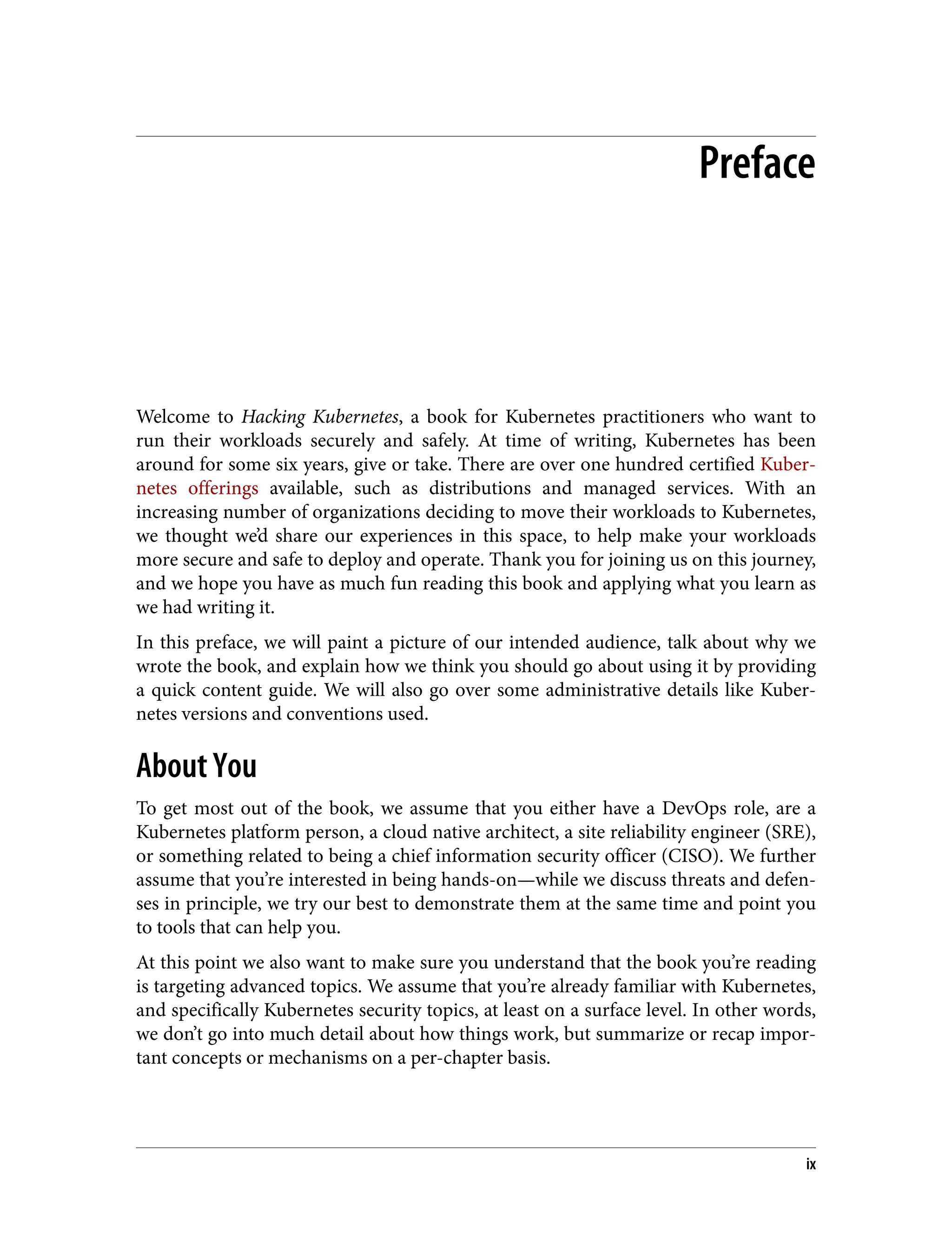 Preface
Welcome to Hacking Kubernetes, a book for Kubernetes practitioners who want to
run their workloads securely and safely. At time of writing, Kubernetes has been
around for some six years, give or take. There are over one hundred certified Kuber‐
netes offerings available, such as distributions and managed services. With an
increasing number of organizations deciding to move their workloads to Kubernetes,
we thought we’d share our experiences in this space, to help make your workloads
more secure and safe to deploy and operate. Thank you for joining us on this journey,
and we hope you have as much fun reading this book and applying what you learn as
we had writing it.
In this preface, we will paint a picture of our intended audience, talk about why we
wrote the book, and explain how we think you should go about using it by providing
a quick content guide. We will also go over some administrative details like Kuber‐
netes versions and conventions used.
About You
To get most out of the book, we assume that you either have a DevOps role, are a
Kubernetes platform person, a cloud native architect, a site reliability engineer (SRE),
or something related to being a chief information security officer (CISO). We further
assume that you’re interested in being hands-on—while we discuss threats and defen‐
ses in principle, we try our best to demonstrate them at the same time and point you
to tools that can help you.
At this point we also want to make sure you understand that the book you’re reading
is targeting advanced topics. We assume that you’re already familiar with Kubernetes,
and specifically Kubernetes security topics, at least on a surface level. In other words,
we don’t go into much detail about how things work, but summarize or recap impor‐
tant concepts or mechanisms on a per-chapter basis.
ix
 