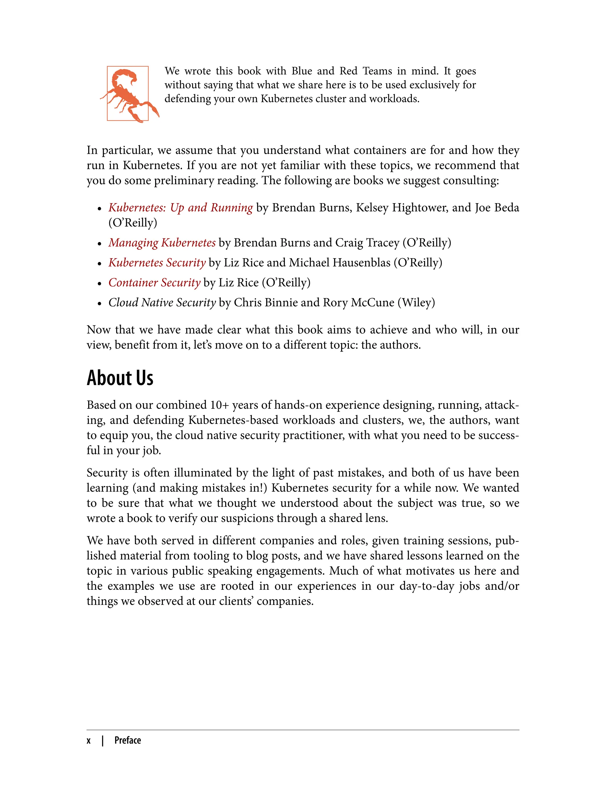 We wrote this book with Blue and Red Teams in mind. It goes
without saying that what we share here is to be used exclusively for
defending your own Kubernetes cluster and workloads.
In particular, we assume that you understand what containers are for and how they
run in Kubernetes. If you are not yet familiar with these topics, we recommend that
you do some preliminary reading. The following are books we suggest consulting:
• Kubernetes: Up and Running by Brendan Burns, Kelsey Hightower, and Joe Beda
(O’Reilly)
• Managing Kubernetes by Brendan Burns and Craig Tracey (O’Reilly)
• Kubernetes Security by Liz Rice and Michael Hausenblas (O’Reilly)
• Container Security by Liz Rice (O’Reilly)
• Cloud Native Security by Chris Binnie and Rory McCune (Wiley)
Now that we have made clear what this book aims to achieve and who will, in our
view, benefit from it, let’s move on to a different topic: the authors.
About Us
Based on our combined 10+ years of hands-on experience designing, running, attack‐
ing, and defending Kubernetes-based workloads and clusters, we, the authors, want
to equip you, the cloud native security practitioner, with what you need to be success‐
ful in your job.
Security is often illuminated by the light of past mistakes, and both of us have been
learning (and making mistakes in!) Kubernetes security for a while now. We wanted
to be sure that what we thought we understood about the subject was true, so we
wrote a book to verify our suspicions through a shared lens.
We have both served in different companies and roles, given training sessions, pub‐
lished material from tooling to blog posts, and we have shared lessons learned on the
topic in various public speaking engagements. Much of what motivates us here and
the examples we use are rooted in our experiences in our day-to-day jobs and/or
things we observed at our clients’ companies.
x | Preface
 